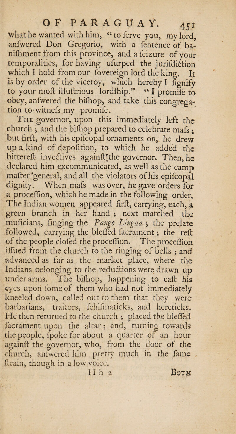 What he wanted with him, “ to ferve you, my lord, anfwered Don Gregorio, with a fentence of ba- nifhment from this province, andafeizure of your temporalities, for having ufurped the jurifdi&ion which I hold from our fovereign lord the king. It is by order of the viceroy, which hereby I fignify to your moft illuftrious lordfhip.” tc I promife to obey, anfwered the bifnop, and take this congrega¬ tion to-witnefs my promife. The governor, upon this immediately left the church ; and the bifhop prepared to celebrate mafs; but firft, with his epifcopal ornaments on, he drew lip a kind of depofition, to which he added the bittereft inve&ives againftTthe governor. Then, he declared him excommunicated, as well as the camp mafteTgeneral, and all the violators of his epifcopal dignity* When mafs was over, he gave orders for a procefTion, which he made in the following order. The Indian women appeared firft, carrying, each, a green branch in her hand & next marched the muficians, finging the Pange Lingua % the prelate followed, carrying the blefted facrarnent; the reft of the people doled the proceflion* The proceftlon iftued from the church to the ringing of bells ; and advanced as far as the market place, where the Indians belonging to the reductions were drawn up underarms. The bifhop, happening to caft his eyes upon fome of them who had not immediately kneeled down, called out to them that they were barbarians, traitors, fchifmaticks, and hereticks. He then returned to the church ; placed the blefted facrarnent upon the altar , and, turning towards the people, fpoke for about a quarter of an hour againft the governor, who, from the door of the church, anfwered him pretty much in the fame drain* though in a low voice. H h 2 Both