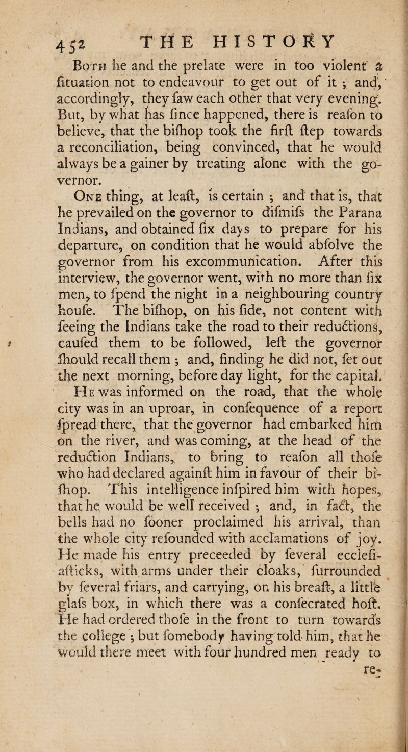 Both he and the prelate were in too violent a fituation not to endeavour to get out of it •, and/ accordingly, they faw each other that very evening. But, by what has fince happened, there is realbn to believe, that the bilhop took the firft ftep towards a reconciliation, being convinced, that he would always be a gainer by treating alone with the go¬ vernor. On e thing, at leaft, is certain ; and that is, that he prevailed on the governor to difrnifs the Parana Indians, and obtained fix days to prepare for his departure, on condition that he would abfolve the governor from his excommunication. After this interview, the governor went, with no more than fix men, to fpend the night in a neighbouring country houfe. The bifhop, on his fide, not content with feeing the Indians take the road to their reductions, caufed them to be followed, left the governor ftiould recall them ; and, finding he did not, fet out the next morning, before day light, for the capital. He was informed on the road, that the whole city was in an uproar, in confequence of a report fpread there, that the governor had embarked him on the river, and was coming, at the head of the reduction Indians, to bring to reafon all thofe who had declared againft him in favour of their bi- ftiop. This intelligence infpired him with hopes, that he. would be well received •, and, in faCt, the bells had no fooner proclaimed his arrival, than the whole city refounded with acclamations of joy. He made his entry preceeded by feveral ecclefi- afticks, with arms under their cloaks, furrounded by feveral friars, and carrying, on his breaft, a little glafs box, in which there was a conlecrated hoft. He had ordered thole in the front to turn towards the college ; but fomebody having told him, that he would there meet with four hundred men ready to i - * re-