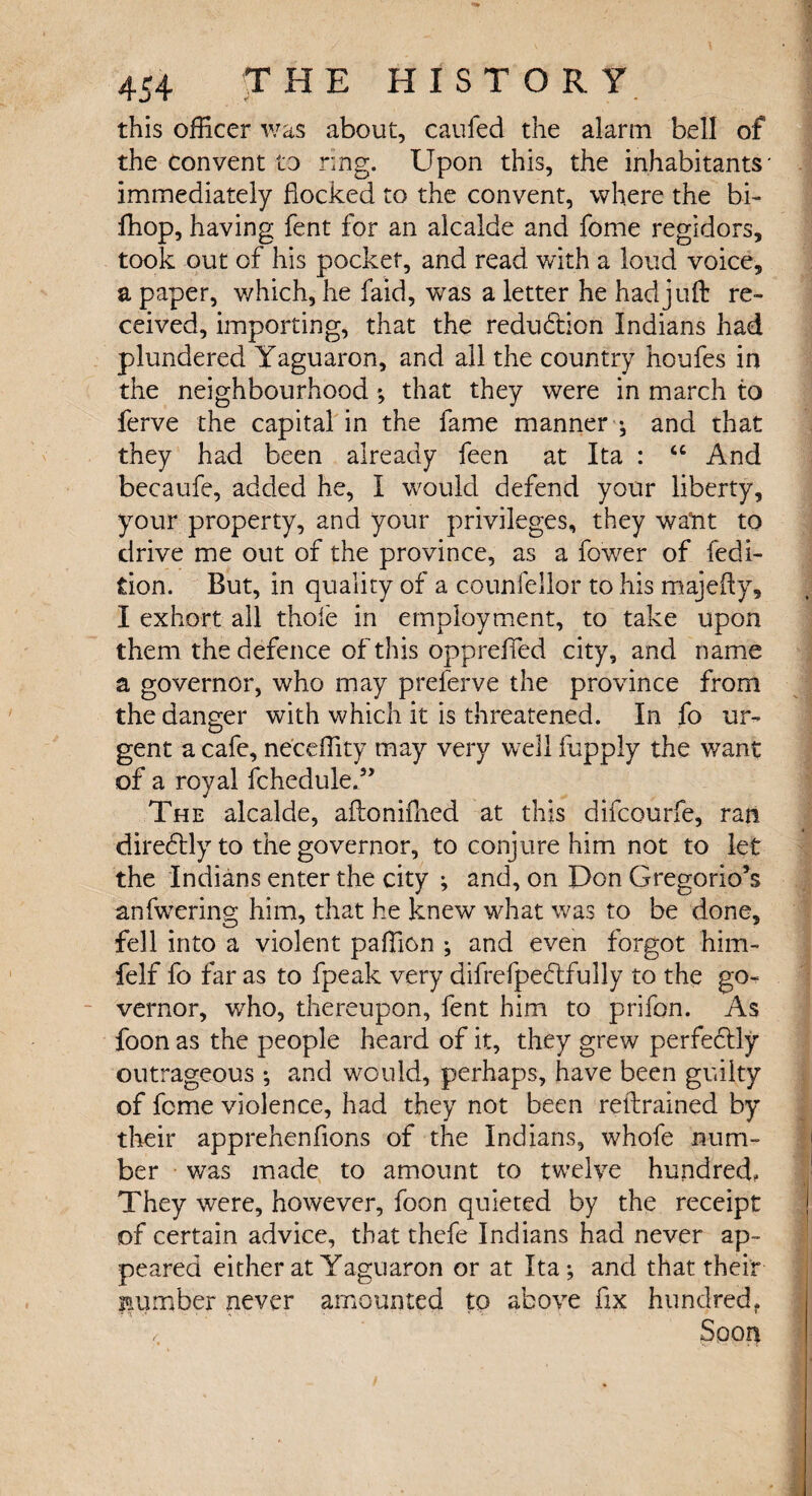 this officer was about, caufed the alarm bell of the convent to ring. Upon this, the inhabitants* immediately flocked to the convent, where the bi- fhop, having fent for an alcalde and fome regidors, took out of his pocket, and read with a loud voice, a paper, v/hich, he faid, was a letter he had juft re¬ ceived, importing, that the reduction Indians had plundered Yaguaron, and all the country houfes in the neighbourhood *, that they were in march to ferve the capital in the fame manner ^ and that they had been already feen at Ita : “ And becaufe, added he, I would defend your liberty, your property, and your privileges, they want to drive me out of the province, as a fower of fedi- tion. But, in quality of a counfellor to his majefty, I exhort all thole in employment, to take upon them the defence of this opprefied city, and name a governor, who may prelerve the province from the danger with which it is threatened. In fo ur¬ gent a cafe, neceftity may very well fupply the want of a royal fchedule.” The alcalde, aftoniflied at this difcourfe, ran diredtly to the governor, to conjure him not to let the Indians enter the city ; and, on Don Gregorio’s anfwering him, that he knew what was to be done, fell into a violent paflion ; and even forgot him- felf fo far as to fpeak very difrefpedtfully to the go¬ vernor, who, thereupon, fent him to prifon. As foon as the people heard of it, they grew perfectly outrageous and would, perhaps, have been guilty of feme violence, had they not been reftrained by their apprehenflons of the Indians, whofe num¬ ber was made to amount to twelve hundred. They were, however, foon quieted by the receipt of certain advice, that thefe Indians had never ap¬ peared either at Yaguaron or at Ita-, and that their number never amounted to above fix hundred. -r .« - . V- -j. • ■ ■ ■ '•*■■* * 1 Spon