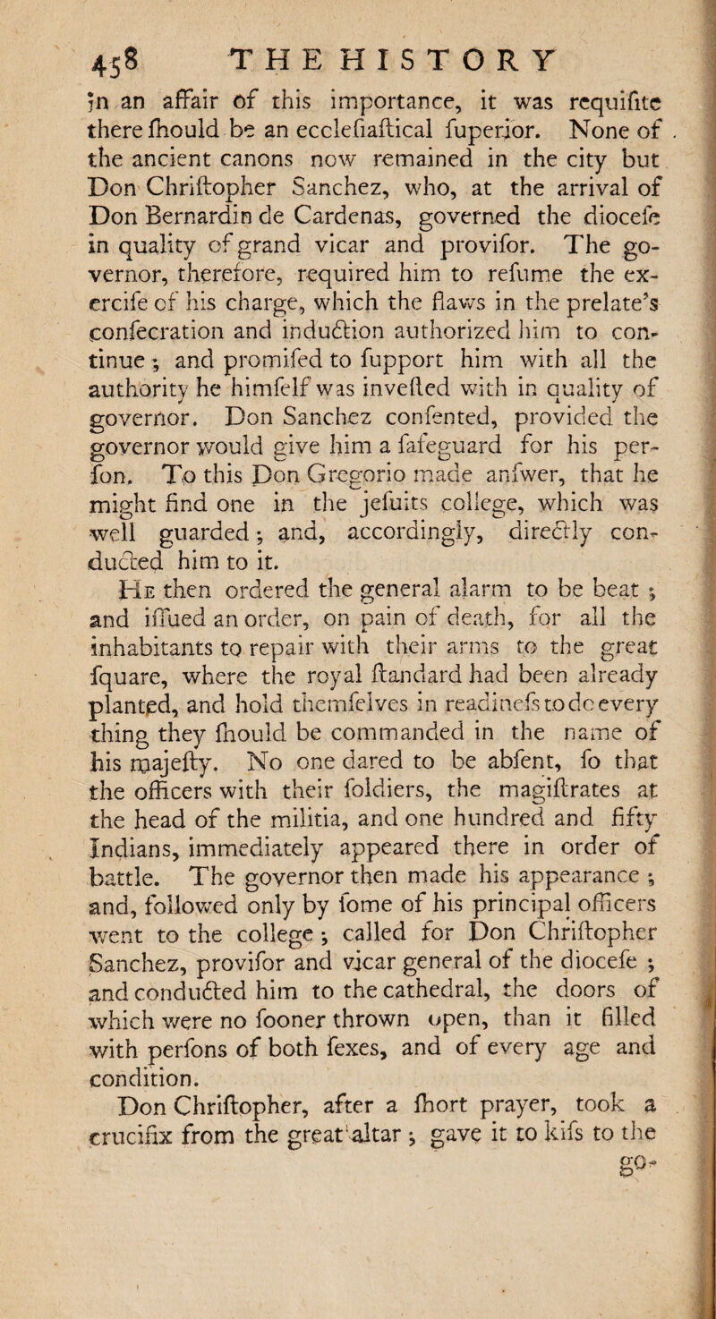 in an affair of this importance, it was rcquifite there ffiould be an eccleflaftical fuperjor. None of the ancient canons now remained in the city but Don Chriftopher Sanchez, who, at the arrival of Don Bernardin de Cardenas, governed the diocefe in quality of grand vicar and provifor. The go¬ vernor, therefore, required him to refume the ex- ercife of his charge, which the flaws in the prelate's confecration and induction authorized him to con¬ tinue ; and promifed to fupport him with all the authority he himfelf was inverted with in quality of governor. Don Sanchez confented, provided the governor would give him a fafeguard for his per- fon, To this Don Gregorio made anfwer, that he might And one in the jefuits college, which was well guarded; and, accordingly, direftly con¬ ducted him to it. He then ordered the general alarm to be beat ; and iffued an order, on pain of death, for all the inhabitants to repair with their arms to the great fquare, where the royal ftandard had been already planted, and hold themfelves in readinefs to dc every thing they fnould be commanded in the name of his roajefty, No one dared to be abfent, fo that the officers with their foldiers, the magiftrates at the head of the militia, and one hundred and fifty Indians, immediately appeared there in order of battle. The governor then made his appearance ^ and, followed only by fome of his principal officers went to the college •, called for Don Chriftopher Sanchez, provifor and vicar general of the diocefe •, and conduced him to the cathedral, the doors of which were no fooner thrown open, than it filled with perfons of both fexes, and of every age and condition. Don Chriftopher, after a ffiort prayer, took a crucifix from the great altar j gave it to kifs to the i