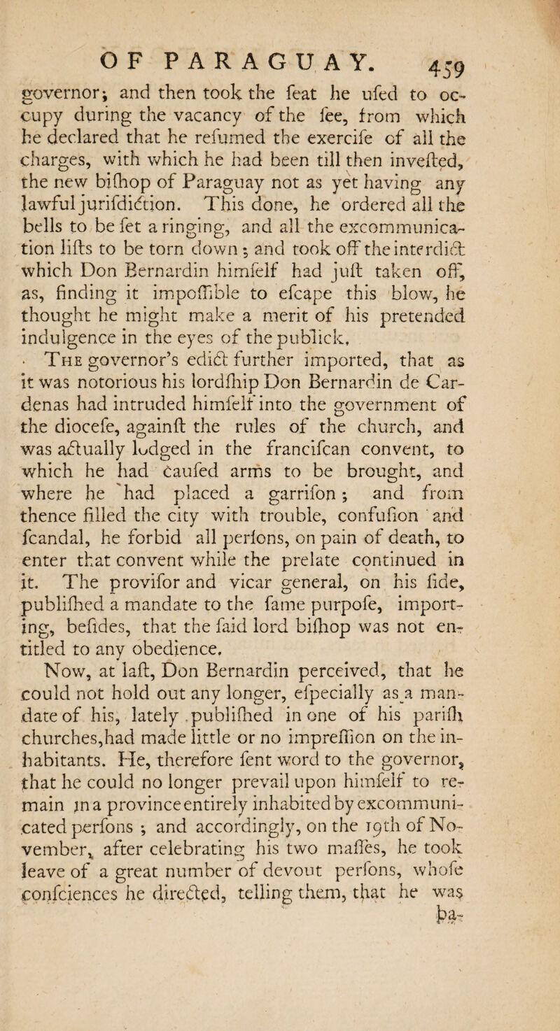 governor; and then took the feat he ufed to oc¬ cupy during the vacancy of the fee, from which he declared that he refumed the exercife cf all the charges, with which he had been till then inverted, the new bifhop of Paraguay not as yet having any lawful jurifdidtion. This done, he ordered all the bells to befet a ringing, and all the excommunica¬ tion lifts to be torn down *, and took off the interdict which Don Bernardin himfelf had juft taken off', as, finding it impoftible to efcape this blow, lie thought he might make a merit of his pretended indulgence in the eyes of thepublick, * The governor’s edidt further imported, that as it was notorious his lordfnip Don Bernardin de Car¬ denas had intruded himfelf into the government of the diocefe, againft the rules of the church, and was actually lodged in the francifean convent, to which he had Caufed arms to be brought, and where he had placed a garrifon; and from thence filled the city with trouble, confufion and fcandal, he forbid all perlons, on pain of death, to enter that convent while the prelate continued in it. The provifor and vicar general, on his fide, publifhed a mandate to the fame purpofe, import¬ ing, befides, that the faid lord bifnop was not en¬ titled to any obedience. Now, at laft, Don Bernardin perceived, that he could not hold out any longer, efpecially as a man¬ date of his, lately .publifhed in one of his pari fit churches,had made little or no imprefilon on the in¬ habitants. Pie, therefore fent word to the governor, that he could no longer prevail upon himfelf to re¬ main m a province entirely inhabited by excommuni¬ cated perfons •, and accordingly, on the 19th of No¬ vember* after celebrating his two mafifes, he took leave of a great number of devout perfons, whofe confidences he directed, telling them, tjiat he wa$ i?a-