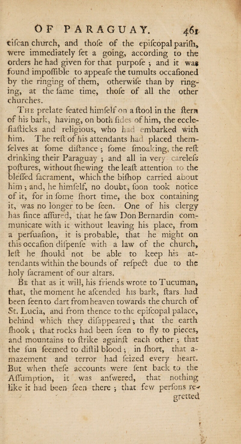 tifcan church, and thole of the epifcopal parifh. Were immediately fet a going, according to the orders he had given for that purpofe *, and it was found impofiible to appeafe the tumults occafioned by the ringing of them, otherwife than by ring¬ ing, at the lame time, thofe of all the other churches. The prelate feated himfelf on a ftool in the Item of his bark, having, on both lides of him, the eccle- fiafticks and religious, who had embarked with him. The reft of his attendants had placed them- felves at fome diftance ; fome fmoaking, the reft drinking their Paraguay ; and all in very carelefs poftures, without {hewing the leaft attention to the blefted facrament, which the bifhop carried about him ; and, he himfelf, no doubt, foon took notice of it, for in fome fnort time, the box containing it, was no longer to be feen. One of his clergy has fmce affured, that he faw DonBernardin com¬ municate with it without leaving his place, from a perfuafion, it is probable, that he might on this occafion difpenfe with a law of the church, left he fhould not be able to keep his at¬ tendants within the bounds of refpehl due to the holy facrament of our altars. Be that as it will, his friends wrote toTucuman, that, the moment he afeended his bark, ftars had been feen to dart from heaven towards the church of St. Lucia, and from thence to the epifcopal palace, behind which they difappeared *, that the earth Ihook ; that rocks had been feen to fly to pieces, and mountains to ftrike againft each other ; that the fun feemed to diftil blood; in fhort, that a- mazement and terror had feized every heart. But when thefe accounts were fent back to the Aftlimption, it was anfwered, that nothing like it had been feen there j that few perfons ixv gretted