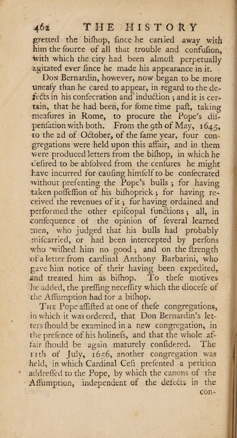 gretted the bifhop, fince he earned away with him the fource of all that trouble and confufion, faith which the city had been almoft perpetually agitated ever fince he made his appearance in it. Don Bernardin, however, now began to be more Uneaiy than he cared to appear, in regard to the de¬ feats in his confecration and induction ; and it is cer¬ tain, that he had been, for fome time pail, taking meafures in Rome, to procure the Pope’s dil- penfation with both. From the 9th of May, 1645, to the 2d of October, of the fame year, four con¬ gregations were held upon this affair, and in them were produced letters from the bifhop, in which he defired to be abfolved from the cenfures he might have incurred for caufing himfelf to be confecrated without prefenting the Pope’s bulls ; for having taken poffeifion of his bifhoprick ; for having re« ceived the revenues of it; for having ordained and performed the other epifcopal fundtions *, all, in confequence of the opinion of feveral learned men, who judged that his bulls had probably mifearried, or had been intercepted by perfons who *wifhed him no good *, and on the ftrength of a letter from cardinal Anthony Barbarini, who gave him notice of their having been expedited, and treated him as bifhop. To thefe motives he added, the preffing neceflity which the diocefe of the Affumption had for a bifhop. The Pope afhfted at one of thefe congregations, in which it was ordered, that Don Bernardin’s let¬ ters fhould be examined in a new congregation, in the prefence of his holinefs, and that the whole af¬ fair fhould be again maturely confidered. The nth of July, 1656, another congregation was held, in which Cardinal Cefi prefented a petition addrefied to the Pope, by wrhich the canons of the Affumption, independent of the defects in the con-