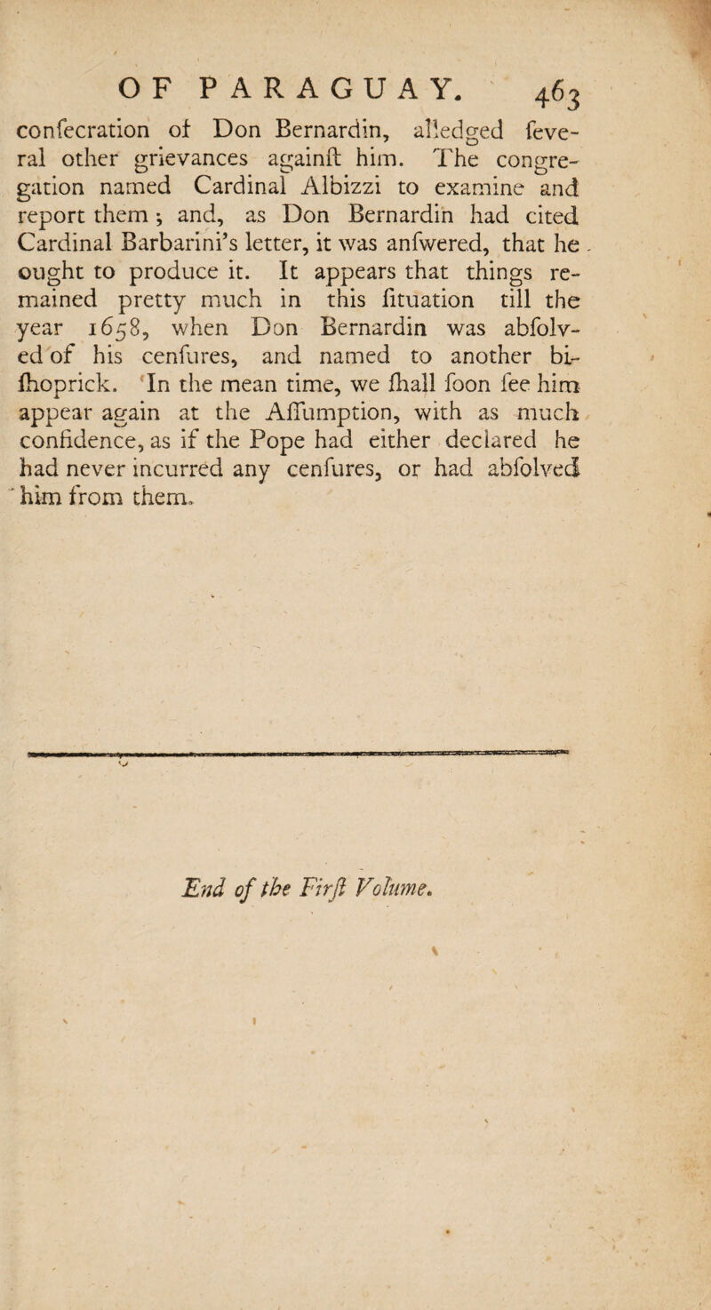confecration of Don Bernardin, ailedged feve- ral other grievances againft him. The congre¬ gation named Cardinal Albizzi to examine and report them ; and, as Don Bernardin had cited Cardinal Barbarini’s letter, it was anfwered, that he - ought to produce it. It appears that things re¬ mained pretty much in this fituation till the year 1658, when Don Bernardin was abfolv- ed of his cenfures, and named to another bi- fhoprick. In the mean time, we fhall foon fee him appear again at the Aflumption, with as much confidence, as if the Pope had either declared he had never incurred any cenfures, or had abfolved him from them. End of the Firft Volume. \ l