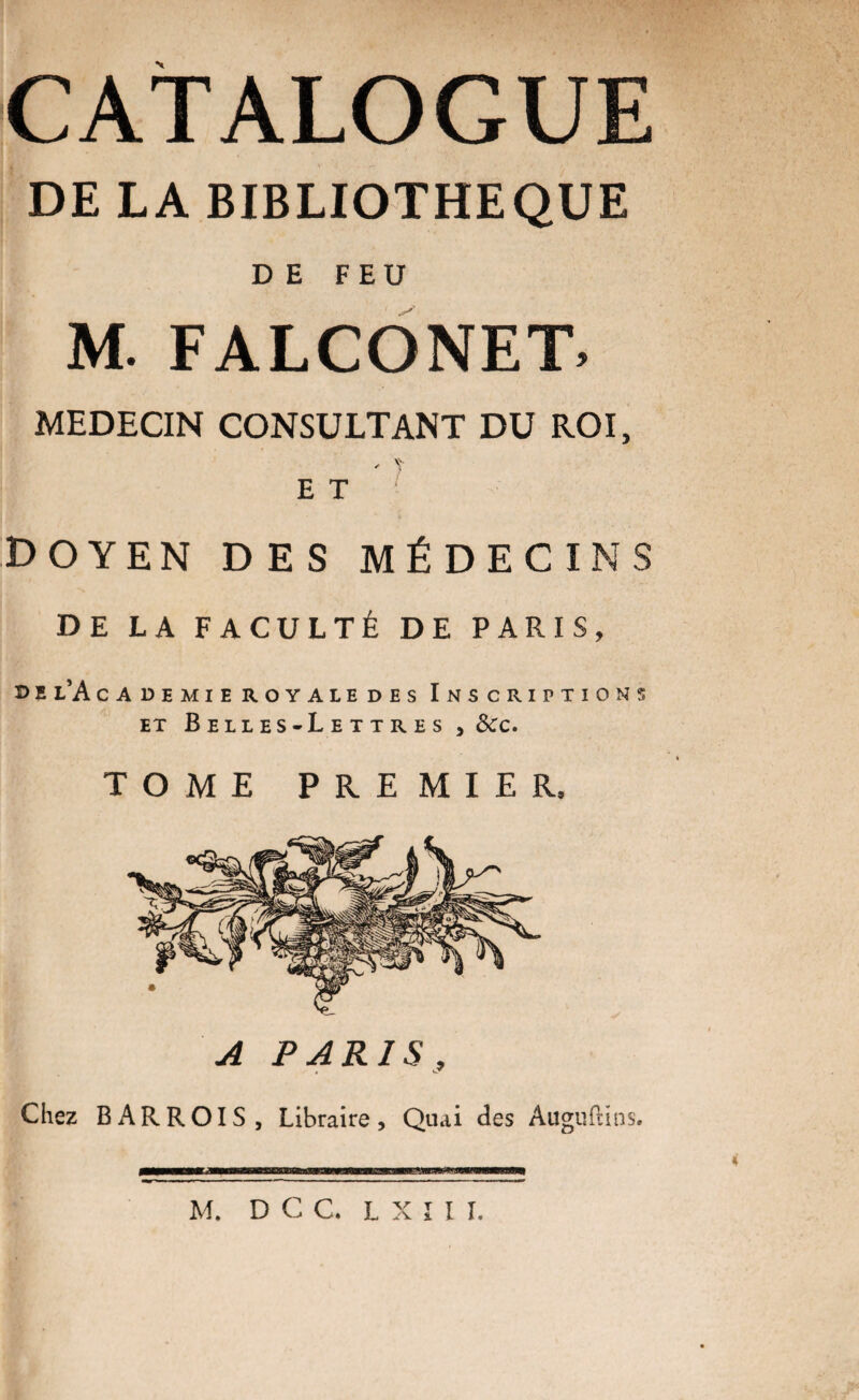 CATALOGUE DE LA BIBLIOTHEQUE DE FEU M. FALCONET, MEDECIN CONSULTANT DU ROI, ' y E T doyen des médecins DE LA FACULTÉ DE PARIS, d e l’A cademie royale des Inscriptions et Beiies-Letires , &c. TOME PREMIER, A PARIS, Chez BAR ROI S, Libraire, Quai des Auguftins,