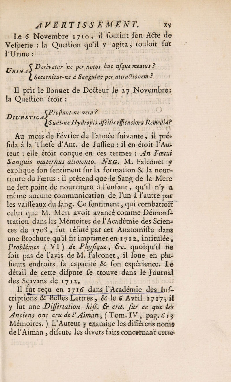 Le 6 Novembre 1710, il foutint fon A&amp;e de Vefperie : la Queftion qu’il y agita, rouloit iur LUrine : ,r Ç Derivatur ne per notos hue ufque meatus ? Urina! ; {mSecernitur-ne à Sanguine per attrattionem ? Il prit le Bonnet de Doéteur le 27 Novembre 1 la Queftion étoit : Divretica { Projiant-ne ver a ? Sunt-ne Hydropis afeitis efficaciora Remedia?, Au mois de Février de l’année fuivante, il pré- fida à la Thefe d’Ant. de Juftieu : il en étoit l’Au¬ teur : elle étoit conçue en ces termes : An Fœtui Sanguis mater nus aiimento. Neg. M. Falconet y explique fon fentiment fur la formation &amp; la nour¬ riture du Foetus : il prétend que le Sang de la Mere ne fert point de nourriture à l’enfant, qu’il n’y a même aucune communication de l’un à l’autre par les vaifteaux du fang. Ce fentiment, qui combattoit celui que M. Meri avoit avancé comme Démonf- tration dans les Mémoires de l’Académie des Scien¬ ces de 1708 , fut réfuté par cet Anatomifte dans une Brochure qu’il fit imprimer en 1712, intitulée. Problèmes (VI) de Phyjique, &amp;c. quoiqu’il ne foit pas de l’avis de M. Falconet, il loue en plu- fieurs endroits fa capacité 8c fon expérience. Le détail de cette difpute fe trouve dans le Journal des Sçavans de 1712, J Il fut reçu en 1716 dans l’Académie des J[nf- criptions 5T Belles Lettres, 8c le € Avril 1717, il y lut une Dijjertation hlfl. &amp; crie. fur ce que Us Anciens ont cru de V Aiman, ( Tom. IV , pag. 6 r 5 Mémoires. ) L’Auteur y examine lesdifférens noms de l’Aiman , difeute les divers faits concernant cetc^