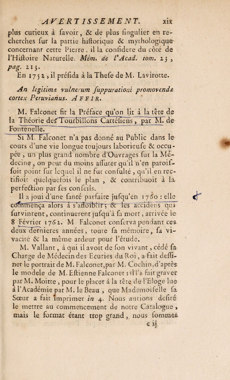 AVER! ISSE MENT. xi* plus curieux à favoir, &amp; de plus fingulier en re¬ cherches fur la partie hiftorique &amp; mythologique concernant cette Pierre , il la conlidere du côté de l’Hiftoire Naturelle, Mém. de T Acad, tom, 23 3 pag. 213. En 17 5 2 , il préfida à la Thefe de M. Lavirotte. An légitima vulnerum fuppurationi promovenda cortex Peruvianus. A F F1 R. M. Falconet fit la Préface qu’on lit à la tête de la Théorie de^Tourbilions Cartéfièns, par M. de Fonteneïïe. Si M Falconet n’a pas donné au Public dans le cours d’une vie longue toujours laborieufe ôc occu¬ pée , un plus grand nombre d’Ouvrages fur la Mé¬ decine , on peut du moins alfurer qu’il n’en paroii- foit point fur lequel il ne fut confulté , qu’il enrec- tifioic quelquefois le plan , ôc contribuent à la perfection par fes confeils. Il a joui d’une fanté parfaite jufqu’en 1760 : elle cdfïïmënça aIors’TTaffol^iTT'”'6r‘''tès' accidêns qui furvinrent, continuèrent jufqu’à fa mort, arrivée le 8 Février 1762. M Falconet conferv.a pendant ces deuxUernieres années, toute fa mémoire, fa vi¬ vacité &amp; la même ardeur pour l’étude. M. Vallant, à qui il avoit de fon vivant , cédé fa Charge de Médecin des Ecuries du Roi, a fait defil- ner le portrait de M. Falconet5par M. Cochin,d’après le modèle de M. Eftienne Falconet : d i’a fait graver par M. Moitte , pour le placer à la tête de l’Eloge lue à l’Académie par M. le Beau , que Mademoifelle fa Sœur a fait imprimer in 4. Nous aurions defiré le mettre au commencement de notre Catalogue ,