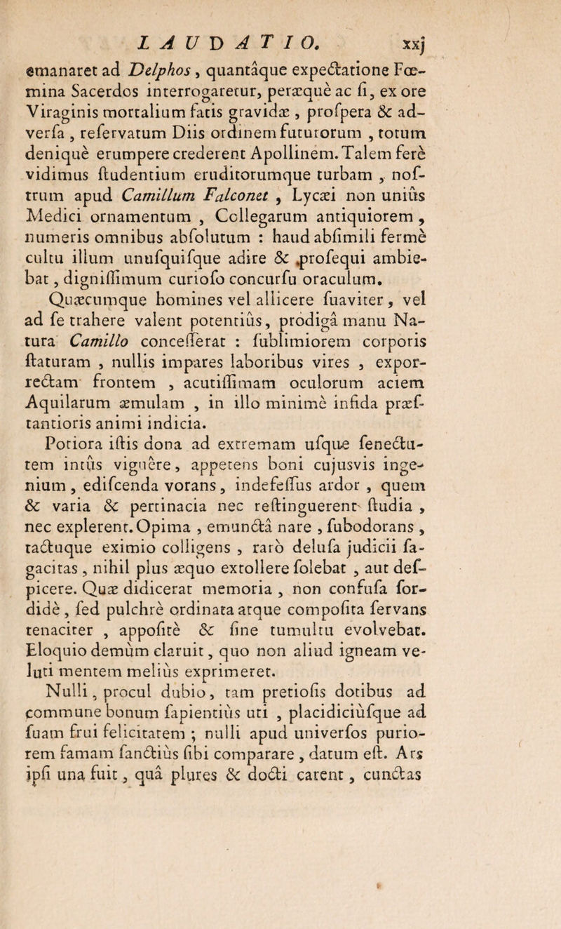 L A U D AT 10. xxj ©manaret ad Delphos, quantaque expedatione Fœ- mina Sacerdos interrogateur, peræquèac fi, exore Viraginis mortalium facis gravidæ , profpera 8c ad- verfa , refervatum Diis ordinern futurorum , rorutn deniquè erumpere crederent Apollinem.Talem ferè vidimas fludentium eruditorumque turbam , nof- truin apud CamiLlum Falconet , Lycæi non unius Medici ornamentum , Ccllegarum antiquîorem , numeris omnibus abfolutum : haud abfimiii fermé cultu ilium unufquifque adiré 8c .profequi ambie- bat , dignifîimum curiofo concurfu oraculum. Quæcumque bomines vei aliicere fuaviter, vel ad fe trahere valent potenrius, prodigâ manu Na- tura Camillo concefferat : fublimiorem corporis flaturam , nullis impares laboribus vires , expor- re&amp;am frontem , acutiffimam oculorum aciem Aquilarum æmulam , in illo minime infida præf- tantioris animi indicia. Poriora iftis dona ad extremam ufque fenedu- tem intus viguêre, appetens boni cujusvis inge- nium , edifcenda vorans, indefeffus ardor , quetn 8c varia 8c pertinacia nec reftinguerent^ ftudia , nec expièrent. Opima , emundtâ nare , fubodorans , raduque eximio colligens , raro delufa judicii fa- gacitas, nihil plus æquo extollere folebat , aut def- picere. Quæ didicerat memoria , non confufa for- didè , fed pulchrè ordinata arque compofita fervans tenacirer , appofitè 8c fine tumultu evolvebac. Eloquiodemum claruit, quo non aliud igneam ve- luti mentem meliùs exprimeret. Nulli, procul dubio, ram prêtions dotibus ad commune bonum fapientiùs uti , placidiciùfque ad fuam frui felicitatem ; nulli apud univerfos purio- rem famam fandius fibi comparare , datum eft. Ars ipfi una fuit, quâ plures 8c dodi carent, cundas