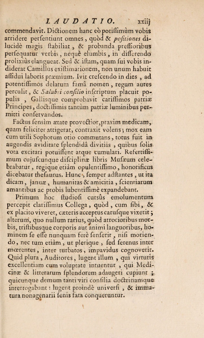 LAUDÀTIO. xxiij commendavit. Dibtionem hanc ebpotiflîmùm vobis arridere perfentiunt omnes, qubd &amp; pofaiones di- lucidè magis ftabiliat , Ôc probanda preflioribus perfequatur verbis, nequè elumbis , in diiïerendo prolixiùs elangueac. Sed &amp; iftam, quam fui vobis in- diderat Camillus exiftitnationem, non unum habnic allidui laboris præmium. Ivit crefcendo in dies , ad potentiffimos delatum fa ma nomen , regum aures percuhc, (5c Salubn corijilio infcriptum placuit po- pulis , Gallisque comprobavit carillimos patrias Principes, dobhllimis tantùm patriæ luminibus per- mirti confervandos, Factus fensim ætate proveflior^praxim medicam, quam felicirer attigerar, contraxit volens -, mox eam cum utili Sophorum otio commutans , totus fuit in augendis aviditare fplendidâ divitiis , quibus folis vota excitari poruiffent atque tumulari. Refertifïi- mum cujufcunque difciplinæ libris Mufæum cele- brabatur, regique etiàm opulentiflimo, honorificus dicebatur thefaurus. Hune *, femper adftantes , ut ita dicam, januæ , humanitas &amp; amicitia , feienriarum amantibus ac probis lubentiflimè expandebant. Primum hoc ftudiofî cursus emolumentum percepit clariflimus Collega, qubd , cum fibi, ôC ex placito viveret, cæteris acceptuscarufque vixerit j alterum, quo nullum rarius, qubd atrocioribus mor- bis, triftibusque corporis aut animi languoribus, ho- minem fe elfe nunquam ferè fenferir nifi morien- do &gt; nec tum etiàm , ut plerique , fed ferenus inter mœrentes, inter turbatos, impavidus cognoverit. Quid plura , Audicores , lugent ilium , qui virtutis excellentiam cum voluptate intuentur , qui Medi- cinæ &amp; litterarum fplendorem adaugeri cupiunt ^ quicunque demum tanti wi confilia do&amp;rinamque interrogabant : lugent proindè univerfi , &amp; imma- tura nonagenarii ienis fata conqueruntur.