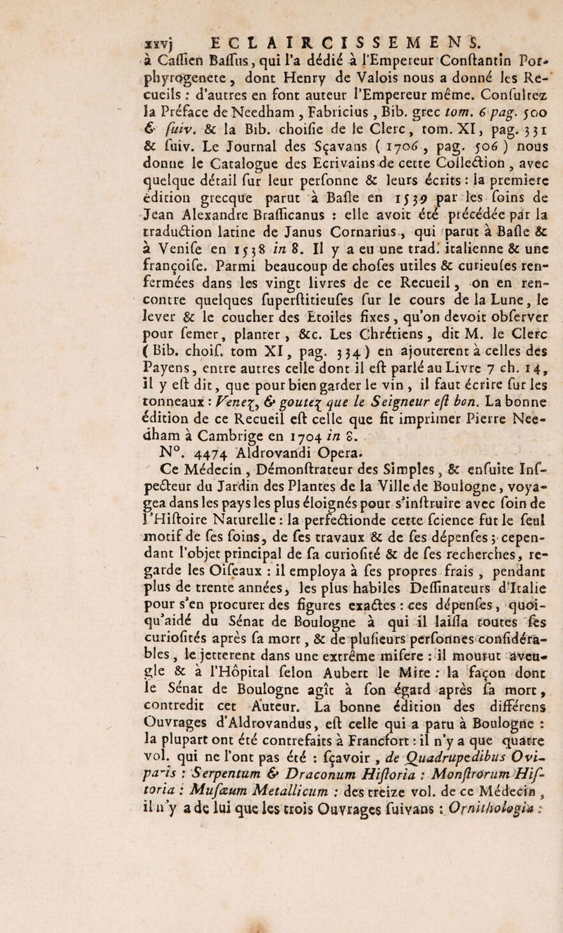 •à Cailien Batius y qui l'a dédié à l’Empereur Conftantîn Por- phyrogenete, dont Henry de Valois nous a donné les Re¬ cueils „• d’autres en font auteur l’Empereur même. Confulte^ îa Préface deNeedham , Fabricius , Bib. grec tom. 6 pag. 500 &amp; fuiv. &amp; îa Bib. choifie de le Clerc, tom. XI, pag. 331 &amp; fuiv. Le Journal des Sçavans ( 1706 , pag. 506) nous donne le Catalogue des Ecrivains de cette Colleétion , avec quelque détail fur leur perfonne &amp; leurs écrits : la première édition grecque parut à Balle en 1539 par les foins de Jean Alexandre Bralïîcanus : elle avoit été précédée par la traduction latine de Janus Cornarius, qui parut à Bafle 8c à Venife en 1538 in 8. Il y a eu une trad. italienne &amp; une françoife. Parmi beaucoup de chofes utiles &amp; curieules ren¬ fermées dans les vingt livres de ce Recueil , on en ren¬ contre quelques fuperftitieufes fur le cours de la Lune, le lever &amp; le coucher des Etoiles fixes , qu’on devoit obferver pour femer, planter, &amp;c. Les Chrétiens, dit M. le CleFc (Bib. choif. tom XI, pag. 334) en ajoutèrent à celles des Payens, entre autres celle dont il eft parlé au Livre 7 ch. 14, il y eft dit, que pour bien garder le vin , il faut écrire fur les tonneaux : Vene^ 6* goûte£ que le Seigneur efi bon. La bonne édition de ce Recueil eft celle que fit imprimer Pierre Nee- dham à Cambrige en 1704 in S. N°. 4474 Aldrovandi Opéra. Ce Médecin , Démonftrateur des Simples, 8c enfuite Inf- peéteur du Jardin des Plantes de la Ville de Boulogne, voya¬ gea dans les pays les plus éloignés pour s’inftruire avec foin de l’Hiftoirc Naturelle: la perfeétionde cette fcience fut le feul motif de fes foins, de fes travaux &amp; de fes dépenfes 3 cepen¬ dant l’objet principal de fa curiofité &amp; de fes recherches, re¬ garde les Oifeaux : il employa à fes propres frais , pendant plus de trente années, les plus habiles Deflînateurs d’Italie pour s’en procurer des figures exaéfes : ces dépenfes, quoi- qu’aidé du Sénat de Boulogne à qui il laifîa toutes lès curiofités après fa mort, &amp; de plusieurs perfonnes confidéra- bles , le jetterent dans une extrême mifere : il mourut aveu¬ gle &amp; à l’Hôpital félon Aubert le Mire : la façon dont le Sénat de Boulogne agît à fon égard après fa mort, contredit cet Auteur. La bonne édition des différens Ouvrages d’Aldrovandus, eft celle qui a paru à Boulogne : la plupart ont été contrefaits à Francfort : il n’y a que quatre vol. qui ne l’ont pas été : fçavoir , de Quadrupzdibus Ovi- pa~is : Serpentum &amp; Draconum Hifloria : Monflrorum Hif- toria : Mufœum Metallicum : des treize vol. de ce Médecin , il u y a de lui que les trois Ouvrages fui vans : Ornithol&amp;gia