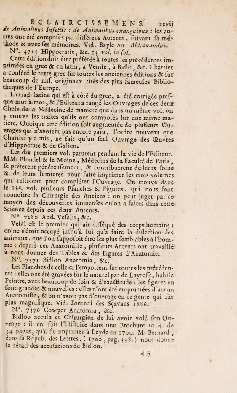 ECLAIRCISSE MENS. sxvij de Animalibus InfeSlis : de Animalibus exanguibus : îes au¬ tres ont ece compofés par différens Auteurs , fuivant fa méA thode &amp; avec Tes mémoires. Vid. Bayle art. Aldrovandus. N°. 471 y Hippocratis, &amp;c. 15 vol. in fol. Cette édition doit être préférée à toutes îes précédentes im¬ primées en grec &amp; en latin, à Venife , à Balle , &amp;c. Charriée a conféré le texte grec fur toutes les anciennes éditions &amp; fur beaucoup de mlf. originaux tirés des plus fameuies Biblio¬ thèques de l’Europe. La trajh latine qui eft à côté du grec, a été corrigée pres¬ que mot à mot 5 &amp; l’Editeur a rangé les Ouvrages de ces deux Chefs deTa Médecine de maniéré que dans un même vol. 011 y trouve les traites qu’ils ont compofés fur une même ma¬ tière. Quoique cete édition foit augmentée de plufieurs Ou¬ vrages qui n avoient pas encore paru, Tordre nouveau que Chartier y a mis, ne fait qu’un feul Ouvrage des Œuvres d’Hippocrate &amp; de Galien. Les dix premiers vol. parurent pendant la vie de l’Editeur. MM. Blondel &amp; le Moine, Médecins de la Faculté de Paris, fe prêtèrent genéreufement, &amp; contribuèrent de leurs foins &amp; de leurs lumières pour faite imprimer les trois volumes qui reftoient pour compléter l’Ouvrage. On trouve dans 1 2Ca V0^‘ P^u^eurs Planches &amp; Figures, qui nous font connoitre la Chirutgie des Anciens : on peut juger par ce moyen des découvertes immenfes qu’on a faites dans cette Science depuis ces deux Auteurs. Nü 7180 And. Vefalii, &amp;c. Vefal eft le premier qui ait difîéqué des corps humains : on ne s'étoit occupé jufqu’à lui qu’à faire la dilfedion des animaux, que l’on fuppofoit être les plus femblables à l’hom¬ me : depuis cet Anatomifte , plufieurs Auteurs ont travaillé à nous donner des Tables &amp; des Figures d’Anatomie. N°. 7371 Bidloo Anatomia, &amp;c. Les Planches de celle-ci l’emportent fur toutes les précéden¬ tes : elles ont été gravées fur le naturel par de LayrefTe, habile Peintre, avec beaucoup de foin &amp; d’exaéïitude : les figures en font grandes &amp; nouvelles : elles n’ont été empruntées d’aucun Anatomifte, &amp; on n’avoit pas d’ouvrage en ce genre qui fiic plus magnifique. Vid. Journal des Sçavans 1686. N°. 7376 Cowper Anatomia, &amp;c. Bidloo accufa ce Chirurgien de lui avoir volé fon Ou¬ vrage : il en fait 1 Hiftoire dans une Brochure in 4. de 54 pages, qu’il fit imprimer à Leyde en 1700. M. Bernard , dans La Répub. des Lettres,! 1700 , pag. 338.) nous donne le détail des accufacions de Bidloo. dij