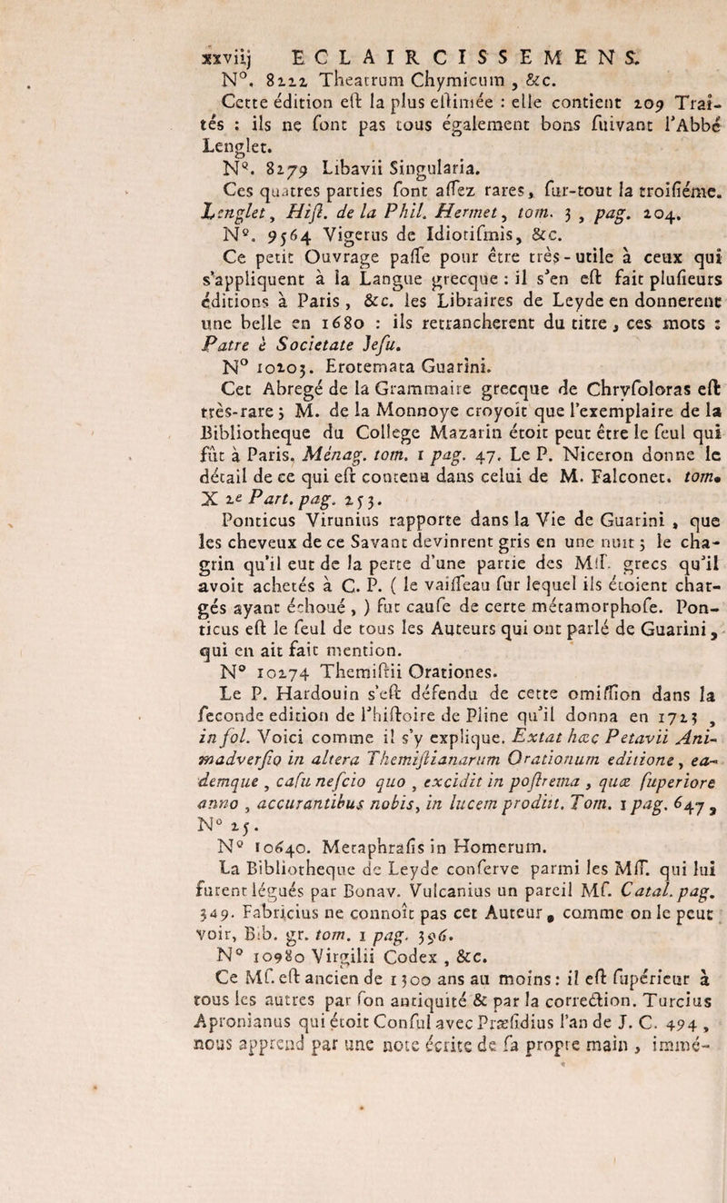 xxviij ECLAIRCI SSEMEN S. N°, 8212 Theatrum Chymicum , &amp;c. Cette édition eft la plus eftimée : elle contient 109 Trai¬ tés ; ils ne font pas tous également bons fuivant l'Abbé Lenglet. NQ. 8279 Libavii Singularia. Ces quatres parties font allez rares, fur-tout la troifiénie. I engin , Hijl. delà P h il. H er met, tom. 3 , pag. 204. Nc. 9564 Yigerus de Idiotifmis, &amp;c. Ce petit Ouvrage palfe pour être très-utile à ceux qui s’appliquent à la Langue grecque : il s'en eft fait plufieurs éditions à Paris, &amp;c. les Libraires de Leyde en donnèrent une belle en 1680 : ils retranchèrent du titre, ces mots : Pâtre e Societate Jefu. N° 10205. Erotemata Guarini. Cet Abrégé de la Grammaire grecque de Chrvfoloras eft très-rare ; M. de la Monnoye croyoit que l’exemplaire de la Bibliothèque du College Mazarin étoit peut être le feul qui fut à Paris. Ménag. tom. 1 pag. 47, Le P. Niceron donne le détail de ce qui eft contenu dans celui de M. Ealconet. tom• X 2e Part, pag. 253. Ponticus Virunius rapporte dans la Vie de Guarini , que les cheveux de ce Savant devinrent gris en une nuit ; le cha¬ grin qu’il eut de la perte d’une partie des Mil. grecs qu'il avoir achetés à C. P. ( le vaifeau fur lequel ils étaient char¬ gés ayant échoué , ) fut caufe de certe métamorphofe. Pon¬ ticus eft le feul de tous les Auteurs qui ont parlé de Guarini, qui en ait fait mention. N° 10274 Themiftii Qrationes. Le P. Hardouin s’eft défendu de cette omiffon dans la fécondé édition de l'hiftoire de Pline qu'il donna en 1723 , in fol. Voici comme il s’y explique. Extat hœç Petavii Ani~ madverfio in altéra Tkemiflianarum Orationurn editione, ea~&gt; demque , cafu nefcio quo , excidit in poftrema , quæ fuperiore anno , accurantibus nobisy in lucem produt. Tom. j pag. 647 3 N° 25. N° 10640. Meraphrafîs in Homerum. La Bibliothèque de Leyde conferve parmi les MIT. qui lui furent légués par Bonav. Vulcanius un pareil Mf. Catal. pag. 349. Fabricius ne connoît pas cet Auteur, comme on le peut voir, Bib. gr. tom. 1 pag. 396. N° 10980 Virgilii Codex , &amp;c. Ce Mf. eft ancien de 1300 ans au moins : il eft fupérieur à tous les autres par fon antiquité &amp; par la correélion. Turcius Apronianus qui étoit Conful avec Prælidius l’an de J. C. 494 , nous apprend par une note écrite de fa propre main , immé-