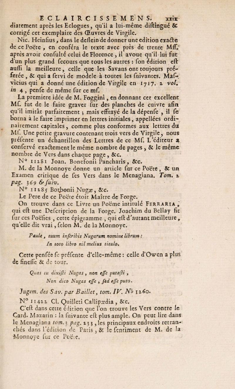 ECLAIRCISSE MENS. . xxis: diatement après les Eclogues, qu’il a lui-même diftingué Sc corrigé cet exemplaire des Œuvres de Virgile. Nie. Heinfius, dans le dellein de donner une édition exaéte de ce Poète , en conféra le texte avec près de trente MC' après avoir confulté celui de Florence , il avoue qu’il lui fuc d’un plus grand fecours que tous les autres : fon édition eft aufli la meilleure, celle que les Savans ont toujours pré¬ férée , &amp; qui a fervi de modèle à toutes les fuivantes. Mal-, vicius qui a donné une édition de Virgile en 1717. 2 vol. in 4 , penfe de même fur ce mf. La première idée de M. Foggini, en donnant cet excellent Mf. fut de le faire graver fur des planches de cuivre afin qu’il imitât parfaitement -, mais effrayé de la dépenfe 3 il fc borna à le faire imprimer en lettres initiales, appellées ordi¬ nairement capitales 5 comme plus conformes aux lettres du ML Une petite gravure contenant trois vers de Virgile 5 nous préfente un échantillon des Lettres de ce Mf. L'éditeur a confervé exaélement le même nombre de pages , &amp; le même nombre de Vers dans chaque page, &amp;c. N° 11281 Joan. Bonefonii Pancharis, &amp;c. M. de la Monnoye donne un article fur ce Poète, &amp; un Examen critique de fes Vers dans le Menagiana. Tom. 2. pag. 369 &amp;fuiv. N° 11285 Boijbonii Nugæ, &amp;c. Le Pere de ce Poète étoit Maître de Forge. On trouve dans ce Livre un Poème intitulé Ferraria , qui eft une Defcription de la Forge. Joachim du Bellay fie fur ces Poefies , cette épigramme , qui eft d'autant meilleure, quelle dit vrai, félon M. de la Monnoye. Taule , tuum infer ibis Nugarum nomine librum ,* In toto libro nil melius titulo, Cette penfée fe préfente d’elle-même : celle d’Owen a plus de finefie &amp; de tour. Quas eu dixifli Nugas, non ejfe putafli, Non dico Nugas ejfe , fed ejfe puto. Jugem. des Sav. par Baillet, tom. IV. Nb \z6o. N° 11422 Cl. Quilleti Callipædia , &amp;c. C’eft dans cette édition que l’on trouve les Vers contre le Card. Mazarin : la fuivante eft plus ample. On peut lire dans le Menagiana tom. 3 pag. 13 3, les principaux endroits retran¬ chés dans l’édition de Paris . &amp; le fentiment de M. de la Monnoye fur ce Poète.
