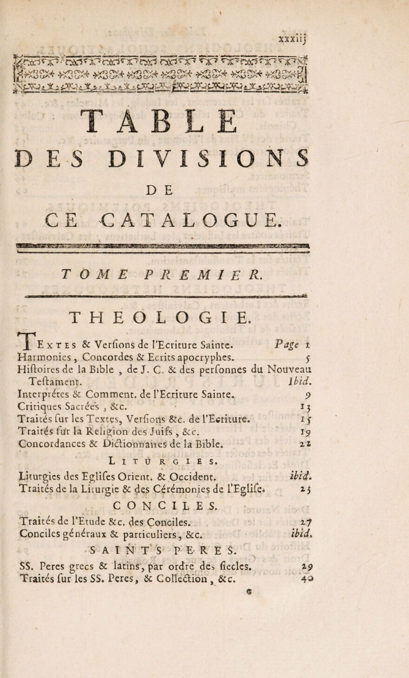 xxxîij DES D I V I S 1 O N S D E CE -CATALOGUE. TOME PREMIER. THEOLOGIE. j[ Ext es &amp; Verfions de l’Ecriture Sainte. Page i Harmonies , Concordes &amp;c Ecrits apocryphes. 5 Hiftoires de la Bible , de J. C 8c des perfonnès du Nouveau Teftament. Ibid. Interprètes &amp; Comment, de l’Ecriture Sainte. 9 Critiques Sacrées j &amp;c. - 13 Traités fur les Textes, Verfions Sic. de l’Ecriture, 1 f Traités fur la Religion des Juifs , Sec. J9 Concordances 8c DiélionUaires de la Bible. 21 Litü rgies. Liturgies des Eglifes Orient. &amp; Occident. ibtd. Traités de la Liturgie &amp; des Cérémonies de l’Eglife* 2.5 C O N C I L E S. Trait és de l’Etude 8cc. des Conciles. 2.7 Conciles généraux &amp; particuliers, 8cc. ibtd. SAINTS PERES. SS. Peres grecs &amp; latins, par ordre de^, fîeclcs. 19 Traités fur les SS. Peres, 8c Colledion , 8cc. 4^
