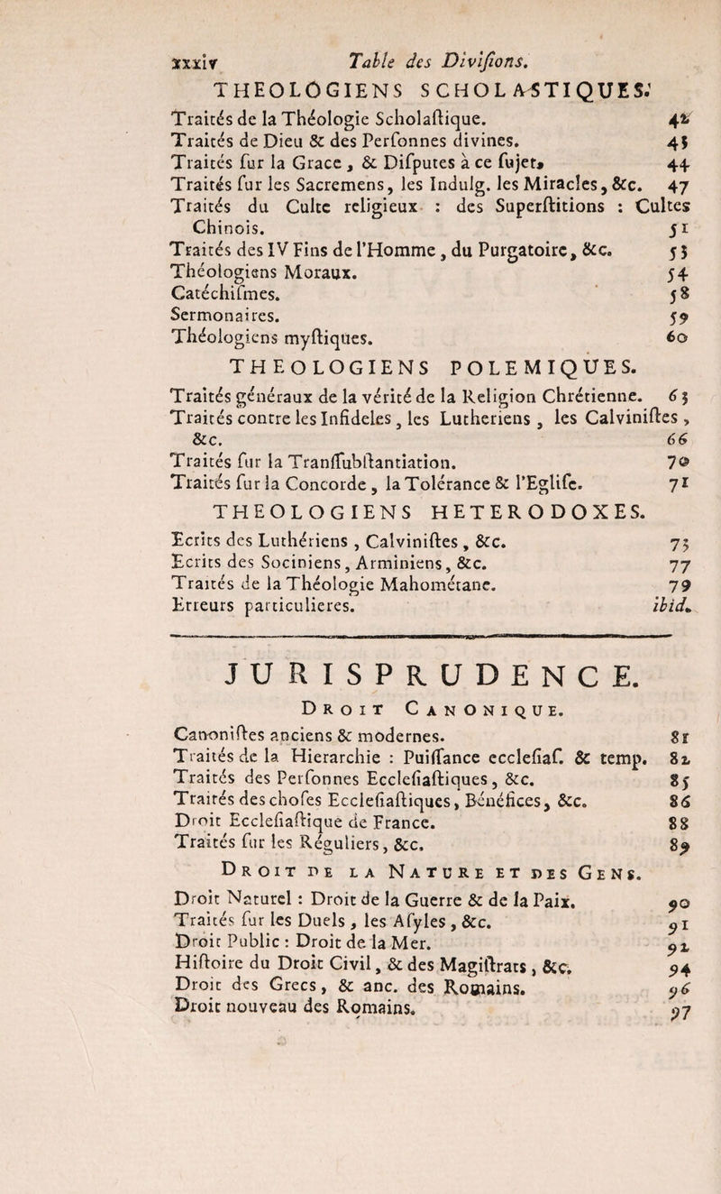 THEOLOGIENS SCHOLMTIQUES.’ Traités de la Théologie Scholaftique. 42. Traités de Dieu &amp; des Perfonnes divines* 45 Traités fur la Grâce , &amp; Difputes à ce fujet* 44. Traités fur les Sacremens, les Indulg. les Miracles, &amp;c. 47 Traités du Culte religieux : des Superftitions : Cultes Chinois. 5 r Traités des IV Fins de l’Homme, du Purgatoire, &amp;c. 55 Théologiens Moraux. 54 Catéchifmes. 58 Sermonaires. 59 Théologiens myftiqùes. 60 THEOLOGIENS POLEMIQUES. Traités généraux de la vérité de la Religion Chrétienne. 61 Traités contre les Infidèles 3 les Luthériens, les Calviniftes &gt; &amp;c. 66 Traités fur la Tranlîubllantiation. 7© Traités fur la Concorde , la Tolérance &amp; l’Eglifc. 7* THEOLOGIENS HETERODOXES. Ecrits des Luthériens , Calviniftes, &amp;C. 75 Ecrits des Sociniens, Arminiens, &amp;c. 77 Traités de la Théologie Mahométane. 79 Erreurs particulières. ibid* JURISPRUDENCE. Droit Canonique. Canonises anciens &amp; modernes. Sr Traités de la Hiérarchie : Puiffance ecclefiaf. &amp; temp. 82, Traités des Perfonnes Ecclefiaftiques, &amp;c. 85 Traités des chofes Ecclefiaftiques, Bénéfices, &amp;c* 86 Droit EcclefiaPique de France. 88 Traités fur les Réguliers, &amp;c, 8^ Droit de la Nature et des Gens. Droit Naturel : Droit de la Guerre &amp; de la Paix. 50 Traités fur les Duels , les Afyles , &amp;c. j 1 Droit Public : Droit de la Mer. pX Hiftoire du Droit Civil, &amp; des Magiftrats, &amp;ç, 94 Droit des Grecs, &amp;c anc. des Romains. y6 Droit nouveau des Romains. ^7