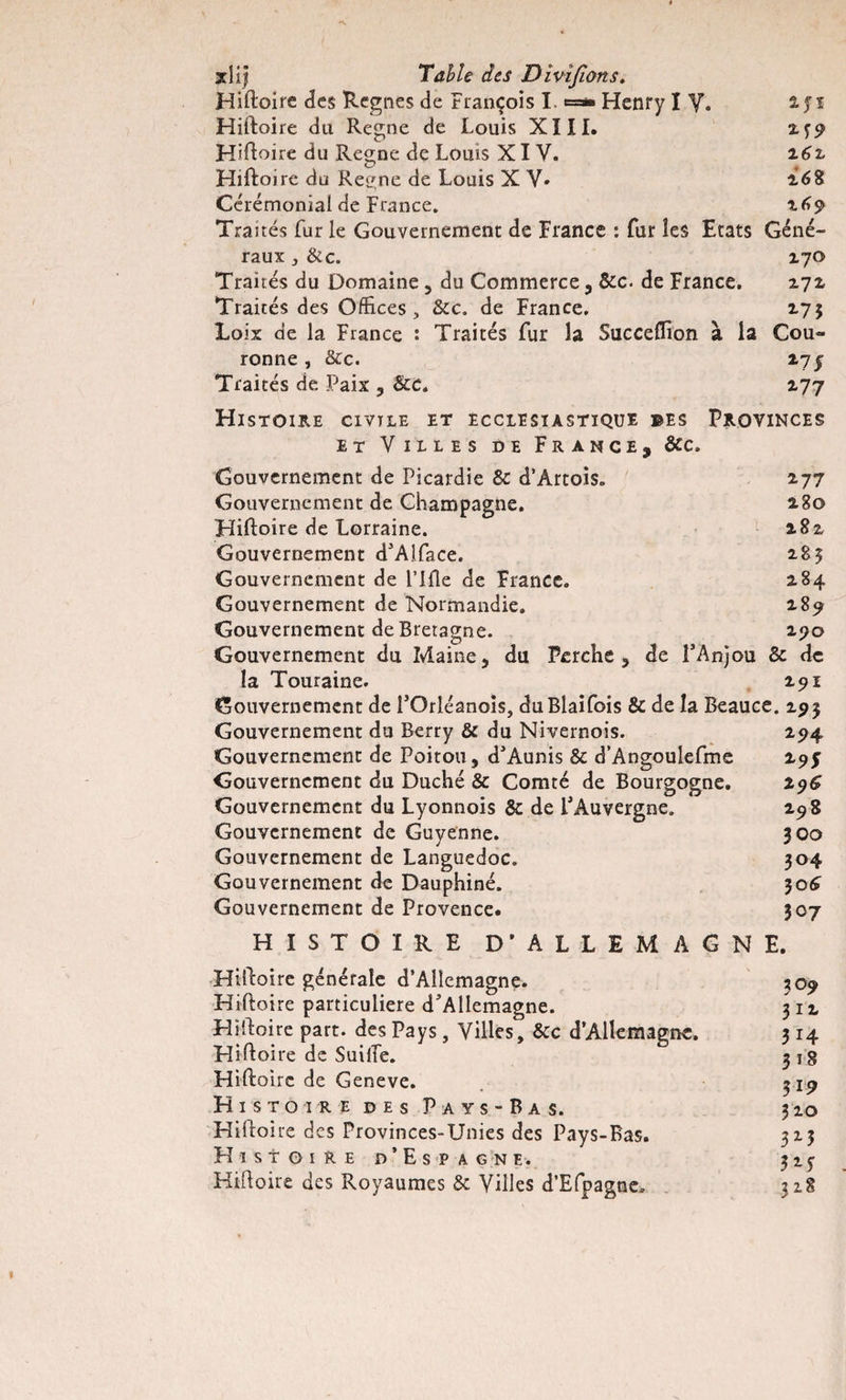 Hiftoire des Régnés de François I, ==* Henry IV. 2jï Hiftoire du Régné de Louis XIII. 2?9 Hiftoire du Régné de Louis XI Y. 26z Hiftoire do Reene de Louis X V- 268 Cérémonial de France. 169 Traités fur le Gouvernement de France : fur les Etats Géné¬ raux , &amp;c. 270 Traités du Domaine 5 du Commerce, &amp;c. de France. 272 Traités des Offices, &amp;c. de France. 275 Loix de la Fiance : Traités fur la Succelfion à la Cou¬ ronne , &amp;c. 275: Traités de Paix , &amp;c. 277 Histoire civtle et ecclesiastique ©es Provinces et Villes de France, &amp;c. Gouvernement de Picardie &amp;: d’Artois. 277 Gouvernement de Champagne. 280 Hiftoire de Lorraine. 282 Gouvernement d’Alface. 285 Gouvernement de Fille de France. 284 Gouvernement de Normandie. 289 Gouvernement de Bretagne. 290 Gouvernement du Maine, du Perche, de l’Anjou &amp; de la Touraine. 291 Gouvernement de î’Orléanois, duBlaifois &amp; de la Beauce. 293 Gouvernement du Berry &amp; du Nivernois. 294 Gouvernement de Poitou, d’Aunis &amp; d’Angoulefme 295 Gouvernement du Duché &amp; Comté de Bourgogne. 296 Gouvernement du Lyonnois &amp; de l’Auvergne. 298 Gouvernement de Guyenne. 300 Gouvernement de Languedoc. 304 Gouvernement de Dauphiné. 306 Gouvernement de Provence. 307 HISTOIRE D'ALLEMAGNE. Hiftoire générale d’Allemagne. 309 Hiftoire particulière d’Allemagne. 31 z Hiftoire part, des Pays, Villes, &amp;c d’Allemagne. 314 Hiftoire de SuilTe. 3 18 Hiftoire de Geneve. 319 Histoire des Pays-Bas. 310 Hiftoire des Provinces-Unies des Pays-Bas. 3x3 Histoire d’Espagne. 315 Hiftoire des Royaumes &amp; Villes d’Efpagne. 3x8
