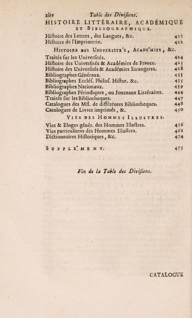 / xliv Table des Divifions', histoire LITTÉRAIRE, académique et Bibliographique. Hiftoire des Lettres , des Langues, &amp;c. 411 Hiftoire de l’Imprimerie. 4zz Histoire des Université^ , Acade’mies y &amp;c. Traités fur les Univerfités. 4*4 Hiftoire des Univerfités &amp; Académies de France. 4Z5 Hiftoire des Univerfités 8c Académies Etrangères* 42-8 Bibliographes Généraux. 4 3 3 Bibliographes Eccléf. Philof. Hiftor. &amp;c* 43 S Bibliographes Nationaux. 4 3 9 Bibliographes Périodiques , ou Journaux Littéraires, 444 Traités fur les Bibliothèques. 447 Catalogues des MIL de différentes Bibliothèques. 448 Catologues de Livres imprimés , 8c. 45® Vies des Hommes Illustres. Vies &amp; Eloges génér. des Hommes Iiluftres. 456 Vies particulières des Hommes Iiluftres. 461 Diétionnaires Hiftoriques, &amp;c. 474 Suppl e* me n t. 475 Fin de la Table des Divifions. CATALOGUE