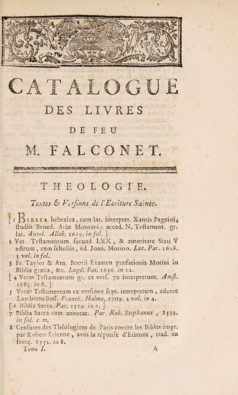 DES LIVRES DE FEU M. FALCONE T. THEOLOGIE. Textes &amp; Verrions de !Ecriture Sainte. [ i i b l i a hebraica , cum lat. interpret. Xantis Pagnim» ftudio Bened. Atiæ Montani : acced. N. Tdtament. gra lac. Aurel. Allob. 1619. in fol. ] % Vet. Teftamentum fecünd LXX , &amp; automate Sixti V editum , cum (choliis, ed. Joan. Motino. Lut. Par. 162.8,, 3 vol. in fol. I Fr. Taylor Sc Arn Boom Examen præfadonis Morini in Biblia græca , &amp;c. Lupd. Bat. r63 6. in 11. [ 4 Vécus Teftamentum gr. ex verC. 70 incerpretum. Àmfl» 16 8 3. in 8. ] j Vêtu*: Teftamentum ex verdone fepe. interpretum , edente Lamberto BoC Franck. H aima, 17 09, 2 vol. in 4. [6 Biblia Sacra. Par. 1 $ 19 i/z *. ] 7 Biblia Sacra cum annotac. Par. Rob. Stephanus , 1532. in fol. c. m. 8 Ccnfures des Théologiens de Paris contre les Bibles impn par Robert Etienne , avec la réponfe d’Etienne, trad. en franç. 1 5 52. in 8, Xuwe /. A