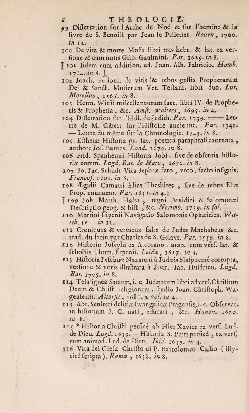 $9 Diiïertation fur l’Arche de Noé &amp; fur l’hemine &amp; la livre de S. Benoift par Jean le Pelletier. Rouen, 1700. in 1 z» 100 De vira &amp; morte Mofis libri très hebr. &amp; lat. ex ver- fione &amp; cumnotis Gilb. Gaulmini. Par. 1619. in 8. £ 101 lidem cum addition, ed. Joan. Alb. Fabricio. Hamb, 1714. in 8. ] ioz Joach. Perionii de vitis f.&amp; rebus geftis Prophetarum Dei &amp; Sand. Mulierum Yet. Teftain. libri duo. Lut. Morellus , in 8. 103 Herm. Witfii mifcellaneorum facr. libri IY. de Prophe- tis&amp; Prophetia , &amp;c. Amfl. wolters, 1695. i» 4. 104 Diflertation fur LHift. de Judith. Par. 1759.-Let¬ tre de M. Gibert fur l’Hiftoire ancienne. Par. 1741. — Lettre du meme fur la Chronologie. 1743. in 8. 105 Eftheræ Hiftoria gr. lat. poetica paraphrafi exornata , authore Jof. Barnes. Lond. 1679. in 8. 106 Frid. Spanhemii Hiftoria Jobi, Eve de obfcuris hifto- riæ comm. Lugd. Bat. de Haro , 1671. in 8. 107 Jo. Jac. Schudt Vita Jephtac fato , Yoto, fado infignis. Franco/'. 1701. in 8. 108 Ægidii Camarti Elias Thesbites , Eve de rebus Eliæ Prop. comment. Par. 1631. in 44 [109 Joh. Matth. Haisi , regni Davidici &amp; Salomonsei Defcriptio geog. &amp; hift., Sic. Norimb. 1739. in fol. ] 110 Martini Lipenii Navigatio Salomonis Ophiritica. Wit- teb. 16 in il. ïli Croniques Sc vertueux faits de Judas Machabeus Scc. trad. du latin par Charles de S. Geiays. Par. 155 6. in 8. .ïiz Hiftoria Jofephi ex Alcorano , arab. cum ve”rf. lat. &amp; fcholiis Thom. Erpenii. Leidæ, 1617. in 4. 113 Hiftoria Jefchuæ Naxareni à Judæisblafphemè corrupta, verEone &amp; notis illuftrata à Joan. Jac. Huldrico&gt; Lugd. Bat. 1705. in 8. 114 Tela ignea Satanæ, i. e. Judæorum libri adverf.Chriftum Deum &amp; Chrift. religionsm , ftudio Joan. Chriftoph. Wa- genfeilii. Altorfii, 1681. z vol, in 4. 115 Abr. Sculteti delitiæ Evangelicæ PragenEs,i. e. Obfervat. in hiftoriam J. C. nati ? educari , &amp;c. Hanov. 1610. in 8. 11 ? * Hiftoria Chrifti perficè ab Hier Xavier ex verf. Lud. de Dieu. Lugd. 1^39- — Hiftoria S. Pétri perEcè , ex verf. cum animad. Lud. de Dieu. Ibid. 16 39. in 4. 116 VitadelGiefu Chrifto di P. Barcoloraeo CaiEo ( illy&gt; ricèfçripta ). Romœ s 1638. in 8,