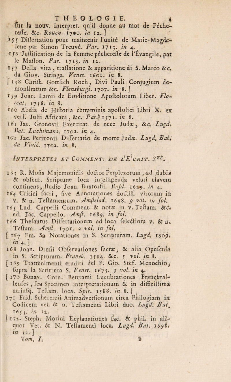 fur la nouv. interpret. qu'il donne au mot de Péche- rede. &amp;c. Rouen. iy®o. in 12,.] Didertation pour maintenir l’unité de Marie-Mag«ie« le ne par Simon Treuvé. Par. 1713. in 4, Juftifîcation de la Femme pécherelTe de l’Évangile, par le Madon. Par. 1713. m 11. x 57 Délia vita , trallatione 5c apparitione di S. Marco &amp;C» da Giov, Stringa. Venet. 1601. in 8. [158 Chrift. Gottlieb Roch, Divi Pauli Conjugium de- monftratum &amp;c. Flensburgi. 1707. in 8.] i)5&gt; Joan. Lamii de Emditione Apoftolorum Liber. Flo¬ rent, 1738. in 8. 160 Abdia de Hiftoria certaminîs apoftolici Libri X, ex verf. Julii Africani 5 5cc. Par.} 1571. in 8. 161 Jac. Gronovii Exercitat. de nece Judæ, Ôcc. Lugdi Rat. Luchttnans. 1702.. in 4, Jac. Perizonii DiiTertatio de morte Judæ. Lugd. Bat* du Vivié. 1701. in 8. INTERPRETES ET COMMENT. DE e'E'cRIT. STE„ ; . &gt; 16 3 R. Mofis Majemonidis dodor Perplexorum , ad dubîa 5c obfcut. Scripturæ loca intelligenda veluci clavem. continens, ftudio Joan. Buxtorfii. Bajîl. 162,9. 171 4* 164 Critici facri , lîve Annotationes dodiff. virorum iii v. &amp; n. Teftâmentum. Amflelod. 1698. 9 vol. in fol. 165 Lud. Cappelli Comment. &amp; notæ in v. Teftam. Sec* ed. Jac. Cappelîo. Amfl. 1689. in fol. 166 Thefaurus Didertationum ad loca feiediora v. 5c ru Teftam. Amfl. 170t. 2 vol. in fol. [ 1*7 Km. Sa Notationes in S. Scripturam, Lugd. 1609* 4- ] ' ... . 168 Joan. Drufii Obfervationes facræ3 5c aiia Opufculâ in S. Scripturam. Franek. 1594, &amp;c. 5 vol. in 8. [1^9 Trattenimenti eruditi del P. Gio. Stef. Menocbio^ fopra la Scrittura S. Venet. 167Ç. 3 vol. in 4. [170 Bonav. Corn. Bertrami Lucubrationes FrancktaU îenfes , feu Specimen interpretationum &amp; in difficiliiraa utriufq. Teftam. loca. Spir. 1588. in 8.] 171 Frid. Schererzii Animadverfionum circa Pbilogîam in Codicem vet. 5c n. Teftamenti Libri duo. Lugd. Bat\ 16 5 ç. in 11. [172.* Steph, Morini Explanatîones fac» $t pfiil. in ail- quot Vet. 5c N, Teftamenti loca. Lugd. Bat. 16$%i in n.] Tom. F B