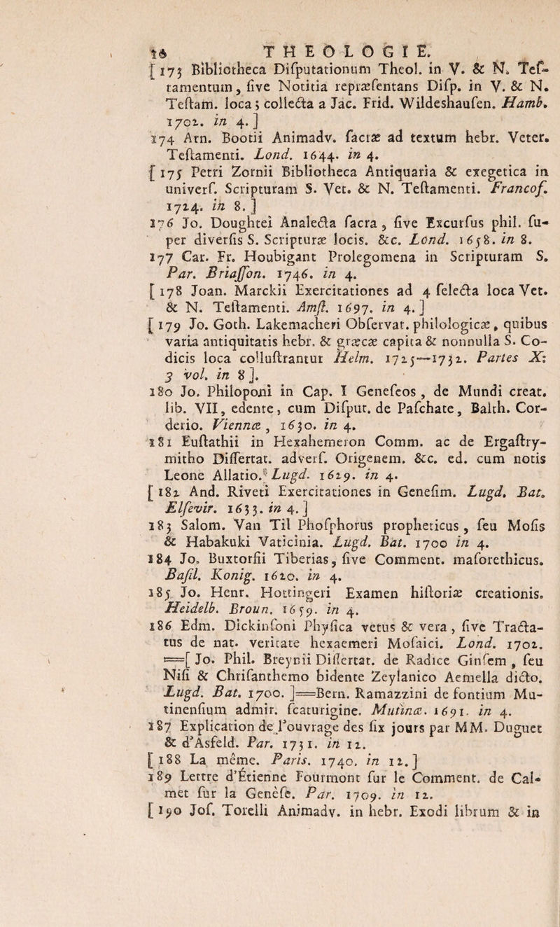 [173 Bibliotheca Difputationum Theol. in V. &amp; N. Tef~ tamentuin, five Notitia repræfentans Difp. in V. &amp; N, Teftam. loca; colleda a Jac. Frid. Wildeshaufen. Hamb. 170Z. i/2 4. ] 174 Am. Bootii Animadv. facræ ad tcxtum hebr. Veter. Teflamenti. Lond. 1644. in 4* { 175 Pétri Zornii Bibliotheca Antiquaria 8c exegetica in univerf. Scripturam S. Vet. 8c N. Teflamenti. Francof. 1714, in 8. ] 276 Jo. Doughtei Analeda facra 5 five Excurfus phil. fu- per diverfis S. Scripturæ iocis. &amp;c. Lond. 1658. in 8. 177 Car. Fr. Houbigant Prolegomena in Scripturam S. Par. Briajfon. 1746. in 4. [178 Joan. Marckii Exercitationes ad 4 feleda loca Vet. 8c N. Teftamenti. Amft. 1697. in 4-] [ 179 Jo. Goth. Lakemacheri Obfervat. philoîogicæ, quibus varia antiquitatis hebr, &amp; græcæ capita&amp; nonnulla S. Co- dicis loca colluftrantur LLelm. 1715—1732. Partes X: 3 vol. in 8 ]. îSo Jo. Philopojni in Cap. I Genefeos, de Mundi créât, lib. VII, edente, cum Difpur.de Pafchate, Balth. Cor- derio. Vienncz , 16$o. in 4. 181 Euftathii in Hexahemeron Coram. ac de Ergaftiy- mitho Diflertat. ad ver f. Origenem. 8c c. ed. cum notis Leone ÀllatioJ; Lugd. 1619. in 4. [182. And. Rivet! Exercitationes in Genefim. Lugd. Bat, Elfevir. 1633.1» 4.] 183 Salom. Van Til Phofphorus propheticus, feu Mofis 8c Habakuki Vaticinia. Lugd. Bat. 1700 in 4. 184 Jo. Buxtorfîi Tiberias, five Comment, maforethicus. Bafil. Konig. i6ic. in 4. 385 Jo. Henr. Hottingeri Examen hifloriæ creationis. Heidelb. Broun. i6cp. in 4. 186 Edm. Dickinfoni Phyfica vêtus 8c vera, five Trada- tus de nat. veritate hexaemeri Mofaici. Lond. 1701. t=[ Jo. Phil. Breynii Difiertat. de Radice Ginfem , feu Nifi &amp; Chrifanthemo bidente Zeylanico Aemella dido. Lugd. Bat. 1700. ]=Bern. Ramazzini de fontium Mu- tinenfium admir. fcaturigine. Mutinœ. 1691. in 4. 287 Explication de ^ouvrage des fix jours par MM. Duguet 8c cTAsfeld. Par. 1731. in 12. [188 La même. Paris. 1740. in 12.] 189 Lettre d’Étienne Fourmont fur le Comment, de Cal* met fur la Genèfe. Par. 1709. in 12. [ i?o Jof. Torelli Animadv. in hebr. Exodi iibrum 8c in