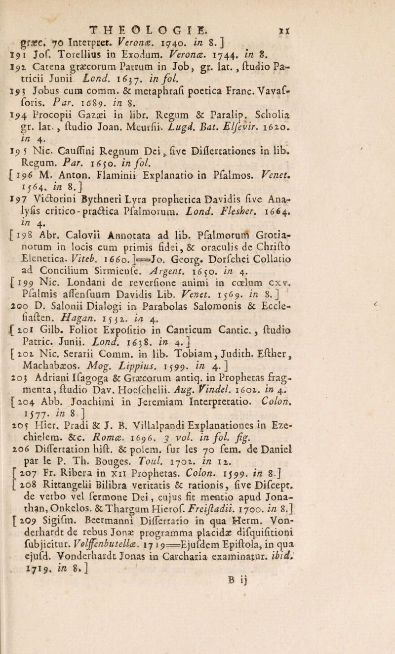 græe. 70 Intcrpret. Vcronœ. 1740. in 8.] Î91 Jof. Toiellius in Exodum. Veronœ. 1744. in 8. 192 Catena græcorum Patrum in Job, gr. lat., ftudio Pa- tticii Junii Lcnd. 1637. in fol. 193 Jobus cum comm. 8c metaphrafi poetica Franc. Vavaf- foris. Par. 1689. in 8. 194 Procopii Gazæi in iibr. Regnm &amp; Paralip. Scholia gr. lat-, lludio Joan. McuiTiP Lugd. Bat. Elfevir. 162.0. in 4. 19 5 Nie. Cauffini Regnum Dei, fivc Difîertationes in lib. Regum. Par. 1650. in fol. [196 M. Anton. Flaminii Explanario in Pfaimos. Venet, 1564, in 8.] 197 Victorini Bythneri Lyra piophetica Davidis fîve Ana- lyfîs critico-pra&amp;ica Pfalmorum. Lond. Flesher. 1664. in 4. [198 Abr. Calovii Âanotata ad lib. Pfalmorurh Grotia- norum in locis cum primis fîdei,&amp; oraculis de Chrifto Elenetica. Viteb. iééo.J^^Jo. Georg. Dorfchei Collatio ad Concilium Sirmienfe. Argent. 1650. in 4. [199 Nie. Londani de reverfione animi in cœlum cxv. Pfalmis aflenfuum Davidis Lib. Venet. 1569. in 8.] 200 D. Salonii Dialogi in Parabolas Salomonis &amp; Eccle- lîaften. Hagan. 1551. in 4. .[ 101 Gilb. Foliot Expofitio in Canticum Cantic., ftudio Patrie. Junii. Lond. 1638. in 4.] [101 Nie. Serarii Comm. in lib. Tobiam, Judith. Eflher, Machabasos. Mog. Lippius. 1399. in 4.] 203 Adriani Ifagoga 8c Græcorum antiq. in Prophetas frag¬ menta, fludio Dav. Hoefchelii. Aug. Vindel. 1601. in 4. [ 104 Abb. Joachimi in Jeremiam Interprctatio. Colon. 1577* in 8 •} 20? Hier* Pradi 8c J. B. Villalpandi Explanationes in Eze» cliielem. &amp;c. Romce. 1696. y vol. in fol. fig. 106 Diflertation hift. &amp; polem. fur les 70 fem. de Daniel par le P. Th. Bouges. Tout. 1701. in 12. [ 107 Fr. Ribera in xn Prophetas. Colon. 1599. in 8.] [ 108 Rittangelii Bilibra veritatis 8c rationis, five Difcept. de verbo vel fermone Dei, cujus fit mentio apud Jona¬ than, Onkelos. ôcThargum Hierof. Freijladii. 1700. in 8.] [ 2O9 Sigifm. Beermanni Difïertatio in qua Herm. Yon- derhardt de rebus Jonæ programma placidae difquifitioni fubjicitur. Voljffenbutellœ. 17 i9=Ejufdem Epiftola, in qua ejufd. Vonderhardt Jonas in Carcharia examinatur. ibid, 1719, in 8.]