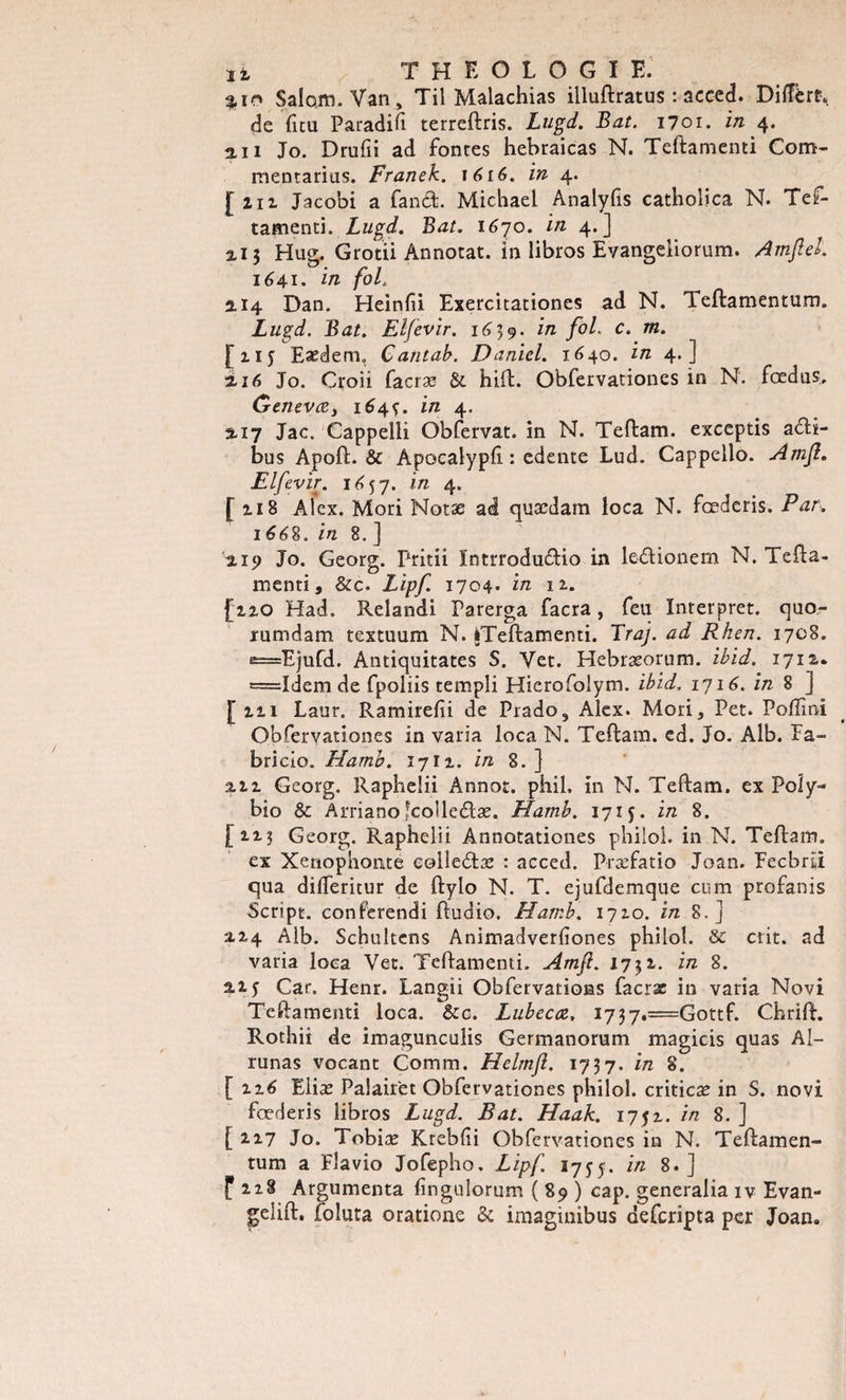 3.10 $alom. Van, Til Malachias illuftratus : aceed. Diffère, de fieu Paradifi terreftris. Lugd. Bat. 1701. in 4. an Jo. Drufii ad fontes hebraicas N. Teftamenti Com¬ me ntarias. Franek. 1616. in 4. [ziz Jacobi a fanéb Michael Analyfis catholica N. Tef¬ tamenti. Lugd. Bat. 1670. in 4.] ai3 Hug. Grotii Annotât, in libros Evangeiiorum. Amjlel. 1641. in foL 2.14 Dan. Heinfii Exercitationes ad N. leftamentum. Lugd. Bat. El/evir. 1639. in fol. c. m. F ziy Eædem,, Cantab. Daniel. 1640. in 4.] ni6 Jo. Croii facræ &amp; hift. Obfervationes in N. fœdus, Genevæ, 164^. in 4. 3.17 Jac. Cappelli Obfervat. in N. Teftam. exceptis a&lt;üH- bus Apoft.&amp; Apocalypli : edente Lud. Cappello. Amfl. Elfevir. 1^57. in 4. [118 Alex. Mori Notæ ad quædam loca N. fœderis. Par. 1668. in 8. ] 0,19 Jo. Georg. Pritii Intrrodu&amp;io in le&amp;ionem N. Tefta- menti, &amp; c. Lipf. 1704* in u. [220 Had. Relandi Parerga facra, feu Interpret. quo- rumdam textuum N. «Teftamenti. Traj. ad Rhen. 1708. ^=Ejufd. Antiquitates S. Yet. Hebræorum. ibid. 1712. =I&lt;iem de fpoliis templi Hierofolym. ibid. 1716. in 8 ] [221 Laur. Ramirehi de Prado, Alex. Mori, Pet. Poffmi Obferyationes in varia loca N. Teftam. ed. Jo. Alb. Fa- bricio. Hamb. 1711. in 8. ] 2.11 Georg. Raphelii Annot. phil, in N. Teftam. ex Poly- bio &amp; Arrianoîcolledæ. Hamb. 1715. in 8. [12.? Georg. Raphelii Annotationes philo!, in N. Teftam. ex Xenophonte eolledlæ : acced. Præfatio Joan. Fecbru qua diiferitur de ftylo N. T. ejufdemque cum profanis Script, conferendi ftudio, Hamb. 1710. in 8.] 2.24 Alb. Schultens Animadverliones philo!. &amp; ctit. ad varia loca Vet. Teftamenti. Amfl. 1731. in 8. 2.z 5 Car. Henr. Langii Obfervations facrac in varia Novi Teftamenti loca. &amp;c. Lubecœ, i737.=Gottf. Chrift. Rothii de imagunculis Germanorum magicis quas Al- runas vocant Comm. Helmfl. 1737. in 8. [226 Eliæ Palair'et Obfervationes philol. criticæ in S. novi fœderis libros Lugd. Bat. Haak. 175Z. in 8. ] [ zz7 Jo. Tobiæ Krebfii Obfervationes in N. Teftamen- tum a Flavio Jofepho, Lipf. 1755. in 8.] f 228 Argumenta finguîorum ( 89 ) cap. generalia iv Evan- gelift, foluta oratione &amp; imaginibus deferipta per Joan.