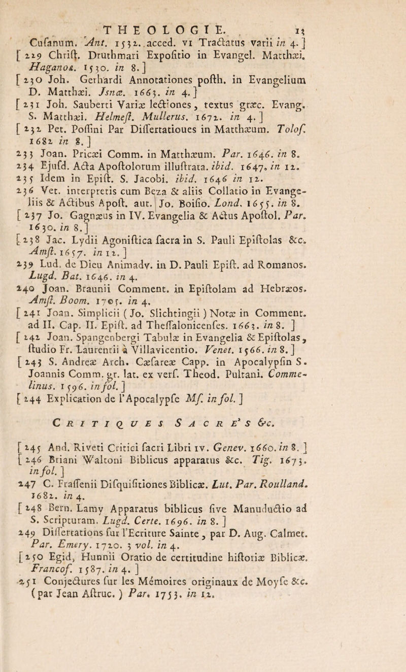 Cufanum. Ant. 1551. acced. vi Tradatus varii in 4. ] [119 Chrifl. Druthmari Expofîtio in Evangel. Matthæi,, Haganoa. 1330. in 8.] [ 130 Joh. Gerhardi Annocationes pofth. in Evangelium D. Matthæi. Jsnæ. 1665. in 4.] [2.31 Joh. Sauberci Variæ led^ones, textus græc. Evang. S. Matthæi. Helmefl. Mullerus. 1671. in 4. ] [ 2.32. Pet. Poflini Par Dillertatioues in Matthæum. Tolof 1681 in 8. ] 2.35 Joan. Pricæi Comm. in Matthæum. Par. 164.6. in 8. X34 Ejufd. Ada Apoftoiorum illuflrata. ibid. 1647* in 11. 13 5 Idem in Epift. S. Jacobi, ibid. 1646 in ix. 2.36 Vet. interpretis cum Beza &amp; aliis Collatio in Evange- liis &amp; Adibus Apoft. aut. Jo. Boifio. Lond. 1 65 J. in 8. [ 2.37 Jo. Gagnæus in IV. Evangelia &amp; Adus Apoftol. Par. 16 30. in 8. ] [138 Jac. Lydii Agoniflica facra in S. Pauli Epiftolas &amp;c. Amfl. 1657. in ii.] 139 Lud; de Dieu Animadv. in D. Pauli Epifi:. ad Romanos. Lugd. Bat. 1C46. in 4. 140 Joan. Braunii Comment, in Epiftolam ad Hebræos. Amji. Boom. 17©^. in 4. [141 Joan. Simplicii ( Jo. Slichtingii ) Notæ in Comment. ad II. Cap. II. Epifi. ad Thefialonicenfes. 166%. in 8. ] [ 2.41 Joan. Spangenbergi Tabulæ in Evangelia ScEpiftolas, ftudio Fr. laurentii a Villavicentio. Venet. 1566. in 8. ] [143 S. Andreæ Arch. Cæfareæ Capp. in Apocalypfin S. Joannis Comm. gr. lat. ex verf. Theod. Pultani. Comme- linus. 1596. in fol. ] [ 144 Explication de i’Apocalypfe Mf in fol. ] Critiques S a c r e* s &amp;c. [ 145 And. Riveti Critici facri Libri iv. Genev. 1660. in 8. ] [ X46 Briani 'Waltoni Biblicus apparatus &amp;c. Tig. 1673. in fol. ] 2.47 C. Frafienii Difquifitiones Biblicæ. Lut. Par. Roulland» J68x. in 4. [ 148 Bern. Lamy Apparatus biblicus five Manududio ad S. Scripturam. Lugd. Certe. 1696. in 8. ] 249 Dillertations fur l'Ecriture Sainte y par D. Ang. Calmet. Par. Emery. 17x0. 3 vol. in 4. [150 Egidj Hunnii Oratio de certitudine hiftoriæ Biblicæ. Francof. 1587. in 4.] 2.51 Conjedures fur les Mémoires originaux de Moyfe &amp;c. (par Jean Aftruc. ) Par, 1753. in iz.