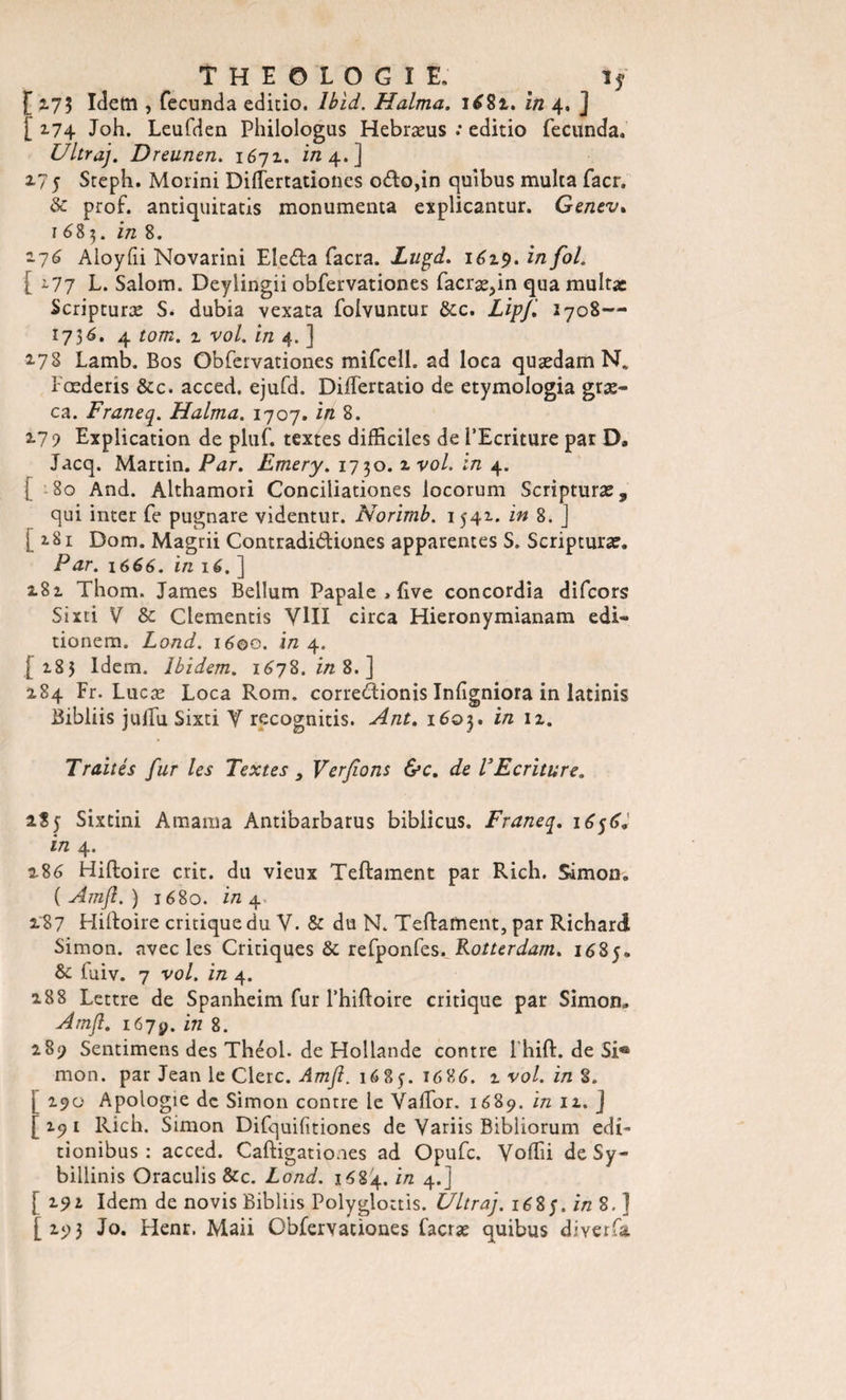 [ 2.75 Idem , fecunda editio. Ibid. H aima. 1681. in 4. ] [ 174 Joh. Leufden Philologus Hebræus .* editio fecunda. Ultraj. Dreunen. 1671. in 4.] 275 Stepli. Morini Diiïertationes odo,in quibus multa facr. &amp; prof, antiquitatis monumenta explicantur. Genev. 1685. in 8. 276 Aloyfii Novarini Eledla facra. Lugd. 1619. in fol. [ ^77 L. Salom. Deyiingii obfervationes facræ^in qua multx Scripturæ S. dubia vexata folvuntur &amp;c. Lipji 2708— 1736. 4 tom. z vol. in 4. ] 278 Lamb. Bos Obfervationes mifcell. ad loca quædam N. Fœderis &amp;c. acced, ejufd. Diftertatio de etymologia græ- ca. Franeq. Halma. 1707, in 8. 17 ) Explication de pluf. textes difficiles de l’Ecriture par D, Jacq. Martin. Par. Emery. 1730. 2 vol. in 4. [ 80 And. Althamori Conciliationes locorum Scripturæ, qui inter fe pugnare videntur. Norimb. 1541. in 8. J [281 Dom. Magrii Contradi&amp;iones apparentes S. Scripturæ. Par. 1666. in lé. ] 282 Thom. James Bellum Papale , five concordia difcors Sixti V &amp; Clementis VIII circa Hieronymianam edi- tionem. Lond. 1600. in 4. [183 Idem. Ibidem. 1678.2/28.] 284 Fr. Lucæ Loca Rom. correclionis Inflgniora in latinis Bibliis jufTu Sixti V recognitis. Ant. 1603. in 12. Traités fur les Textes 3 Ver fions &amp;c. de V Ecriture, 2S5 Sixtini Amama Antibarbarus biblicus. Franeq. 1656. in 4. 286 Hiftoire crit. du vieux Teftament par Rich. Simon. ( Amfl. ) 1680. in 4 287 Hiftoire critique du V. &amp; du N. Teftament, par Richard Simon, avec les Critiques &amp; refponfes.Rotterdam. 1685. &amp; luiv. 7 vol. in 4. 288 Lettre de Spanheim fur l’hiftoire critique par Simon. Amfl. 1679. in 8. 289 Sentimens des Théol. de Hollande contre Ihift. de Si® mon. par Jean le Clerc. Amfl. 16 8 j. 1686. 7. vol. in $. \ 290 Apologie de Simon contre le Vaftor. 1689. in 11. ] [291 Rich. Simon Difquifitiones de Variis Bibliorum edi- tionibus : acced. Caftigationes ad Opufc. Voffii de Sy- billinis Oraculis &amp;c. Lond. 1684. in 4.] [ 291 Idem de novis Bibliis Polyglottis. Ultraj. 168 J. in 8. ] [293 Jo. Flenr. Maii Obfervationes facræ quibus diverfa