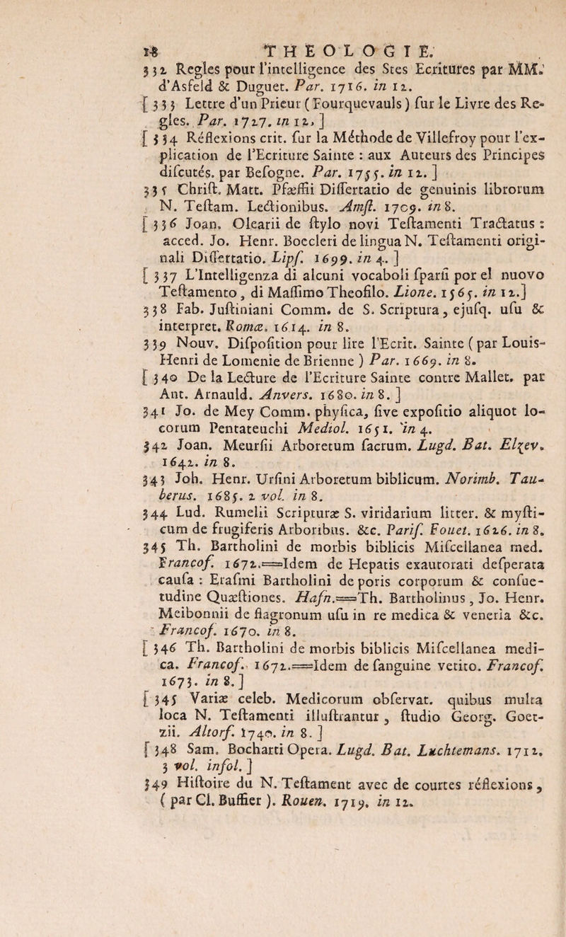 331 Réglés pour l’intelligence des Stes Ecritures par MM.’ d’Asfeld &amp; Duguet. Par. 1716. in 11. [333 Lettre d’un Prieur ( Fourquevauls ) fur le Livre des Ré¬ glés. Par. 1717. mu»] [334 Réflexions crit. far la Méthode de Villefroy pour l’ex¬ plication de l’Ecriture Sainte : aux Auteurs des Principes difcutés, par Befogne. Par. 1755. in n. ] 3 3 f Chrift. Matt. Pfæflii Diflertatio de genuinis librorum N. Teftam. Leétionibus. Amjl. 1709. in 8. [336 Joan. Olearii de ftylo novi Teflamenti TraéLatus : acced. Jo. Henr. Boccleri delinguaN. Teftamenti origi- nali Diflertatio. Lipf 1699. in 4. ] [337 L’Intelligenza di alcuni vocaboli fparli por el nuovo Teftamento, di Maflimo Theofîlo. Lione. 15 6 y. in 11.] 338 Fab. Juftiniani Comm. de S. Scriptura, ejufq. ufu 6c interpret. Romœ, 1614. in 8. 3 39 Nouv. Difpofition pour lire l’Ecrit. Sainte ( par Louis- Henri de Lomenie de Brienne ) Par. 1669. in 8. [340 De la Leéture de l’Ecriture Sainte contre Mallet, par Ant. Arnauld. Anvers. 1680. in 8. ] 341 Jo. de Mey Comm. phyfica, flve expofitio aliquot lo- corum Pentateuchi Mediol. 1651. 'in 4. 341 Joan. Meurfii Arboretum facrum. Lugd. Bat. El^ev, 1641. in 8. 343 Joh. Henr. Urflni Arboretum biblicum. Noritnb. Tau- ber us. 1685. 1 vol. in 8. 344 Lud. Rumelii Scripturæ S. viridarium litter. 8c myfti- curn de frugiferis Arboribus. 8cc. Tarif. Fouet, l6^6. in 8. 345 Th. Bartholini de morbis biblicis Mifcellanea rned. Francof. i67i,=Idem de Hepatis exautorati defperata caufa : Erafmi Bartholini de poris corporum 8c confue- tudine Quæftiones. Hafn.-=&gt; Th. Bartholinus , Jo. Henr. Meibonnii de flagronum ufu in re medica 8c veneria 8cc. ' Francof. 1670. in 8. [ 34&lt;&gt; Th. Bartholini de morbis biblicis Mifcellanea medi¬ ca. Franco/. i&lt;&gt;7i.=Idem de fanguine vetito. Francof. 1673. in 8. ] [345 Variæ celeb. Medicorum obfervat. quibus multa loca N. Teftamenti illuftrantur , ftudio Georg. Goet- zii. Altorf. Ï740. in 8. ] f 348 Sam. Bocharti Opéra. Lugd. Bat. Luchtemans. 1711. 3 vol. in fol. ] 349 Hiftoire du N. Teftament avec de courtes réflexions, ( par Ci. Buffier ). Rouen. 1719. in lu