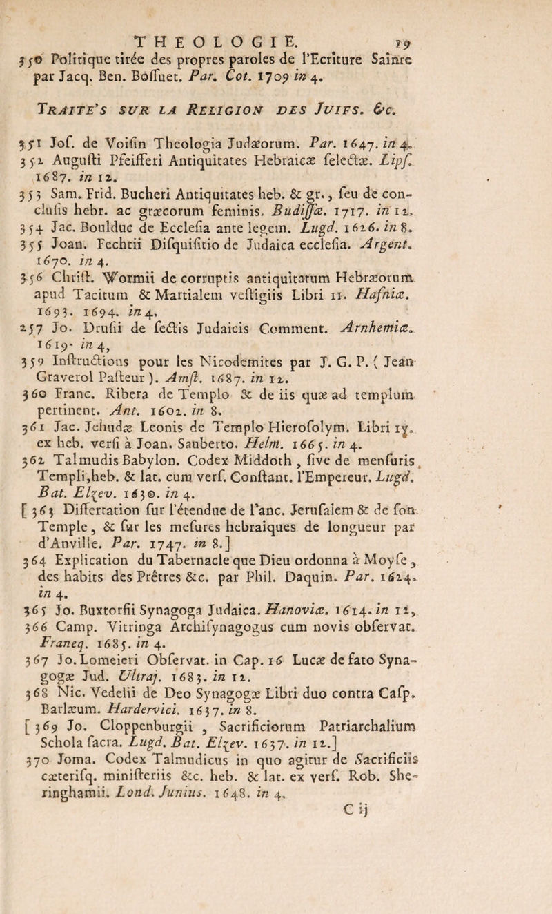 350 Politique tirée des propres paroles de l’Ecriture Sairare par Jacq. Ben. BôlTuet. Par. Cot. 1709 in 4. Traite's sur la Religion des Juifs. &amp;c. 3 51 Jof. de Voifïn Theologia Judasorum. Par. 1647. in 4- 351 Augufti PfeifFeri Antiquitates Hebraicæ fele&amp;æ. Lipf. 1687. in il. 353 Sara. Erid. Bucheri Antiquitates heb. &amp; gr., feu de con¬ duits hebr. ac græcorum feminis, Budiffœ. 1717. in iv 354 Jac. Boulduc de Ecclefia ante legera. Lugd. 1616. i/z 8. 355 Joan. Fechtii Difquifîtio de Judaica ecclefia. Argent. 1670. in 4. 3 56 Chrift. Wormii de corruptis antiquitatum Hebræorum apud Tacitum &amp; Martialem veftigiis Libri 11. Hafniœ. 1693. 1694. in 4, 257 Jo. Drulii de fe&amp;is Judaicis Comment. Arnhemiœ. ■ , 16 19- in 4, 359 Inftrudions pour les Nicodemites par J. G. P. ( Jean Graverol Pafteur). Amft. 1687. tn I2-* 360 Franc. Ribera de Templo 3c de iis quas ad remplirai pertinent. Ant. 1601. in 8. 361 Jac. Jehudæ Leonis de Templo Fîierofolym. Libri i^r. ex heb. verfî à Joan. Sauberto. Helm. 1665. in 4. 561 Talmudis Babylon. Codex Middoth , five de menfuris Templijheb. &amp; lat. cura verf. Confiant. l’Empereur. Lugd. Bat. El^ev. 1^3©. in 4. [363 Differtation fur l’étendue de Pane. Jerufalem &amp; de fora Temple, &amp; far les mefures hébraïques de longueur par d’Anville. Par. 1747. 8-] 364 Explication du Tabernacle que Dieu ordonna à Moyfe y des habits des Prêtres &amp;c. par Pliil. Daquin. Par. 1614. in 4. 365 Jo. Buxtorlii Synagoga Judaica. Hanovicc. 1614. in I2L&gt; 366 Camp. Yitringa Archifynagogus cum novis obfervac. Franeq. 1685. i/z 4. 367 Jo.Lomeieri Obfervat. in Cap. 16 Lucæ de fato Syna- gogæ Jud. Ultraj. 1683. in 11. 368 Nie. Vedelii de Deo Synagogæ Libri duo contra Cafp, Barlæum. Hardervici. 1637. in 8. [369 Jo. Cloppenburgii , Sacrificiorum Patriarchalium Schola facra. Lugd. Bat. Elqev. 1637. in iz.] 370 Joma. Codex Talmudicus in quo agitur de Sacrifieras cæcerifq. minifteriis &amp;c. heb. &amp; lat. ex yerf. Rob. She» ringhamii. Lond. Junius. 1648. in 4. C ij