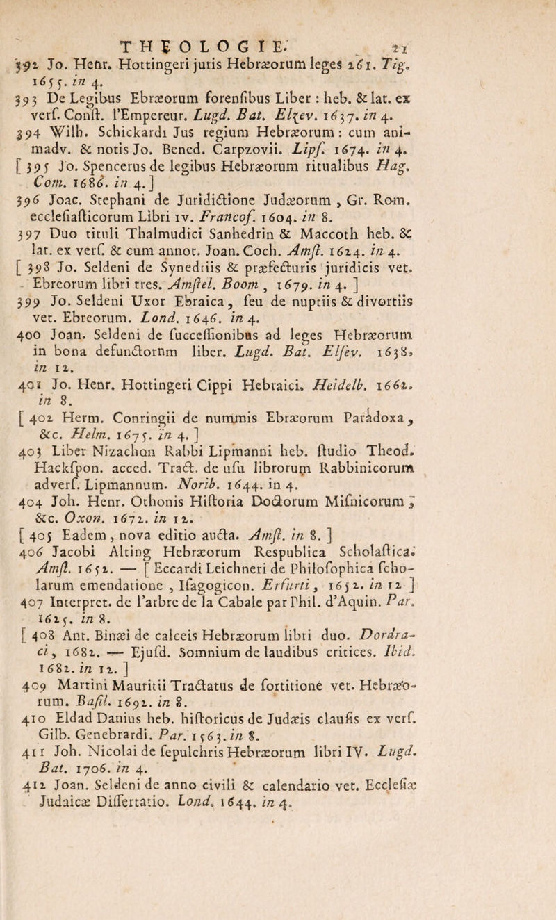 '591 Jo. Henr. Hottingeri juris Hebræorum îeges 261. 7ïg. 165 5. z/z 4. 35) 3 De Legibus Ebræorum forenfibus Liber : heb. &amp; lat. ex verf. Conft. l’Empereur. Lugd. Bat. El^ev. 167,7. in 4. 394 Wilb. Schickardi Jus regium Hebræorum: cum ani- madv. &amp;notisJo. Bened. Carpzovii. Lipf. 1674. z'/z 4. [ 39 5 Jo. Spencerusde legibus Hebræorum ritualibus Hag. Corn. 168 è. in 4. ] 396 Joac. Stephani de Jurididione Judæorum , Gr. Ro-m. ecclebafticorum Libri iv. Franco/. 1604. in 8. 397 Duo tituli Thalmudici Sanhédrin &amp; Maccoth heb. &amp; lat. ex verf. &amp; cum annot. Joan. Coch. Amjî. 1614. in 4. [398 Jo. Seldeni de Synedriis &amp; præfeduris juridicis vet. Ebreorum libri très. Amflel. Boom , 1679. in 4. ] 399 Jo. Seldeni Uxor Ebraica, feu de nuptiis &amp; divortiis vet. Ebreorum. Lond. 1646. in 4. 400 Joan. Seldeni de fucceflionibas ad leges Hebræorum in bona defundornm liber. Lugd. Bat. Elfev. 1638* in 11. 40 î Jo. Henr. Hottingeri Cippi Hebraici, Heidelb. 166t. in 8. [401 Herm. Conringii de nummis Ebræorum Paràdoxa, &amp;c. Helm. 1675. in 4, ] 403 Liber Nizachon Rabbi Lipmanni heb. ftudio Theod. Hackfpon. acced. Trad. de ufu libroruçi Rabbinicorum adverf. Lipmannum. Norib. 1644. in 4. 404 Joh. Henr. Othonis Hiftoria Dodorum Mifnieorum l 8zc. Oxon. 1671. in 11. [ 405 Eadem , nova editio auda. Amfi. in 8. ] 406 Jacobi Alting Hebræorum Respublica ScholaRica. Amjî. j6$i. — [ Eccardi Leichneri de Philofophica fcho- larum emendatione , Ifagogicon. Erfurti, 16 ji. in 11 J 407 Interpret. de l’arbre de la Cabale parPhil. d’Aquin. Par. i6t$. in 8. ! 408 Ant. Binæi de calceis Hebræorum libri duo. Dordra- ci, 1682. —- Ejufd. Somnium de laudibus critices. Ibid. 1 682,. in ii. ] 409 Martini Mauritii Tradatus de fortitione vet. Hebræ'o- rum. Bafil. 1691. in 8. 410 Eldad Danius heb. hifloricus de Judæis claufis ex verf. Gilb. Genebrardi. Par. 1563. in 8. 411 Joh. Nicolai de fepulchris Hebræorum libri IV* Lugd. Bat. 1706. in 4. 411 Joan. Seldeni de anno civili Sc calendario vet. Eccldiæ