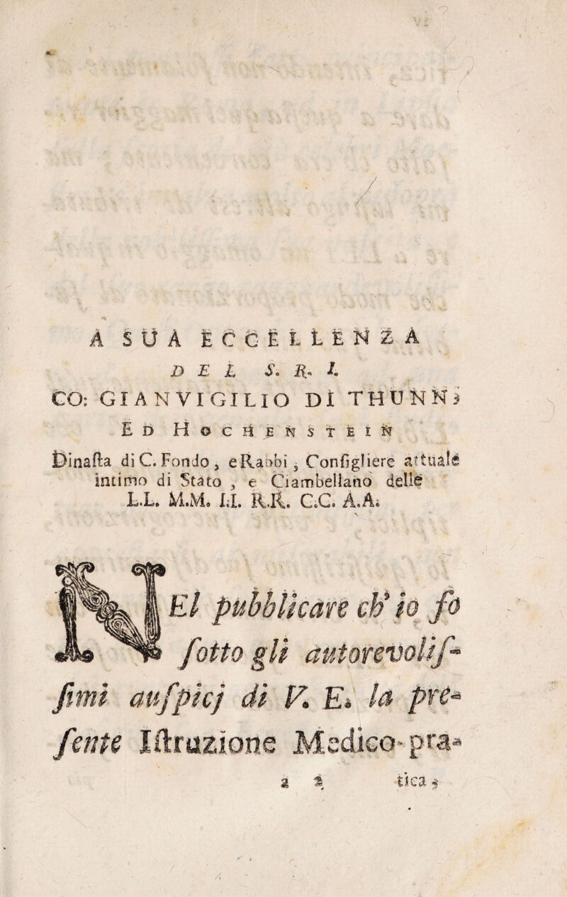 A SUÀ ECCELLÈNZA DEL S. lì- l. CO: GIÀ N VIGILIO DI THUKNj Ed Hociìensteì^ Dinafta di C. Fondo, eRaobis Conigliere attuale intimo di Stato , e Ciambellano delle L.l. M.M. LI. Kit CC À.A. El pubblicare c¥ io fi fitto gli autorevoli fi fimi aufpicj di V* E* la pre* finte libazione Medico pra* $ % ^ 4 ttea $