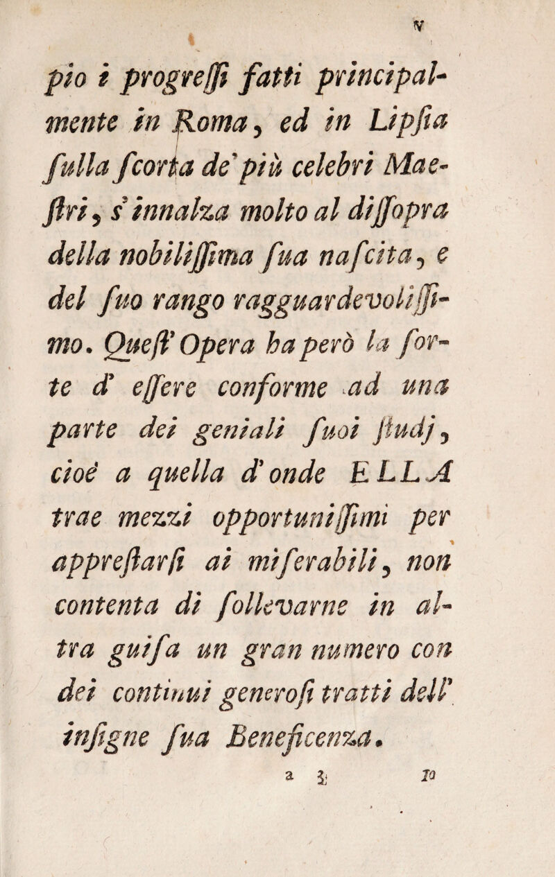 pio i progreffi fatti principale mente in fioma, ed in Lipfia I full a fcorta de più celebri Mae- Jf riy s innalza molto al dijfopra della nobilijfma fua nafcita, e del fuo rango ragguardevolijfi~ mo. Quell'Opera ha però la for¬ te d' effiere conforme ad una parte dei geniali fuoi jfudj, cioè a quella d'onde ELLA trae mezzi opportuni (fimi per appreftarfi ai miferabili, non contenta di follevarne in al¬ tra guifa un gran numero con dei continui generoft tratti dell’ infigne fua Beneficenza* a ì . / . -c . JQ