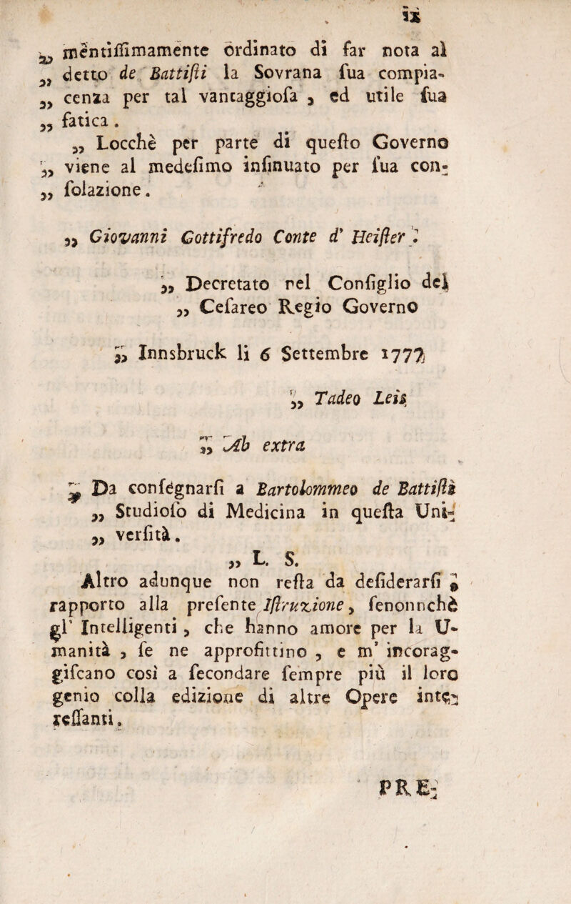 * mentilfirnamente ordinato di far nota ai detto de Battifìi la Sovrana fua compia- 3> cenaa per tal vancaggiofa y ed utile fua 5? fatica . Locchè per parte di quello Governo r3> viene al medefimo infinuato per l’uà con- 3, folazione. Giovanni Gottìfredo Conte d' Heijìer '2 33 Decretato rei Configlio dei 3, Cefareo Regio Governo 33 Innsbruck li 6 Settembre 177% 33 Tadeo Leu 7y ’iAb extra ^ Da con legnarli a Bartolommeo de Battifìè 3, Studiolo di Medicina in quella Uni* 3, verfità. ?» L S. Altro adunque non refla da defiderarfi 0 rapporto alla prefente.//?rac£Ìo»e, fenonnchè gì’ Intelligenti 3 che hanno amore per la U- inanità 3 fe ne approfittino ? e m’ incorag- gifeano cosi a fecondare Tempre più il loro genio colla edizione di altre Opere int^ affanti. PRE: