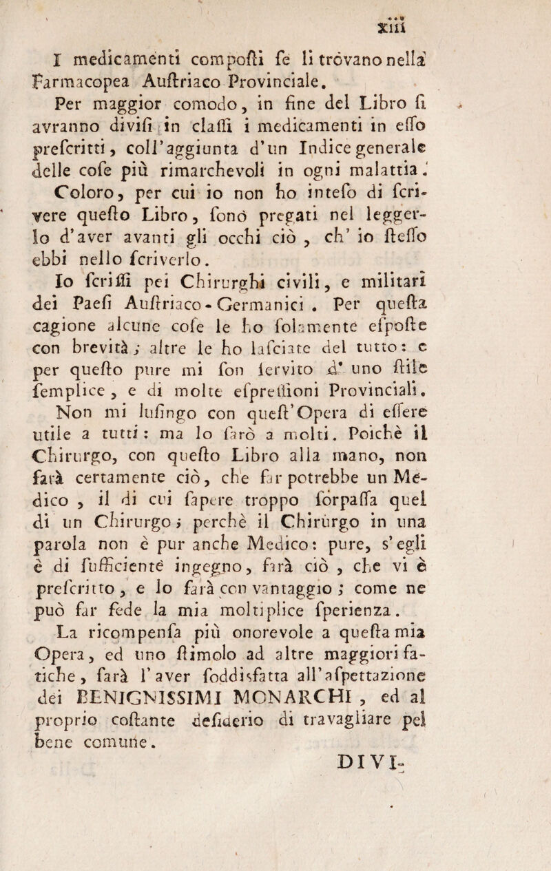 I medicamenti compofli fe li trovano nella Farmacopea Auftriaco Provinciale. Per maggior comodo, in fine del Libro fi avranno divifì in dalli i medicamenti in dio preferirti, coll’aggiunta d’un Indice generale delle cofe più rimarchevoli in ogni malattia.' Coloro, per cui io non ho intefo di feri- vere quello Libro, fonò pregati nei legger¬ lo d’aver avanti gli occhi ciò , eh5 io lidio ebbi nello fcriverlo. Io ferirli pei Chirurghi civili, e militari dei Paefi Aulì riaco - Germanici • Per quella cagione alcune cofe le ho follmente cipolle con brevità; altre le ho lafciarc del tutto: c per quello pure mi fon iervito d* uno filile femplice , e di molte efprelìioni Provinciali. Non mi Infingo con quell’opera di efleré utile a tutti: ma lo farò a molti. Poiché il Chirurgo, con qvefto Libro alia mano, non farà certamente ciò, che far potrebbe un Me¬ dico , il di cui Papere troppo fòrpalfa quel di un Chirurgo» perchè il Chirurgo in una parola non è pur anche Medico: pure, s’egli è di {ufficiente ingegno, farà ciò , che vi è preformo, e lo farà con vantaggio ; come ne può far fede la mia moltiplice fperienza. La ricompenfa più onorevole a quella mia Opera, ed uno Pimelo ad altre maggiori fa¬ tiche , farà l’aver foddisfatta all’afpettazione dei BENIGNISSIMI MONARCHI , ed al proprio collante defittene di travagliare pel bene comune. DIVI-