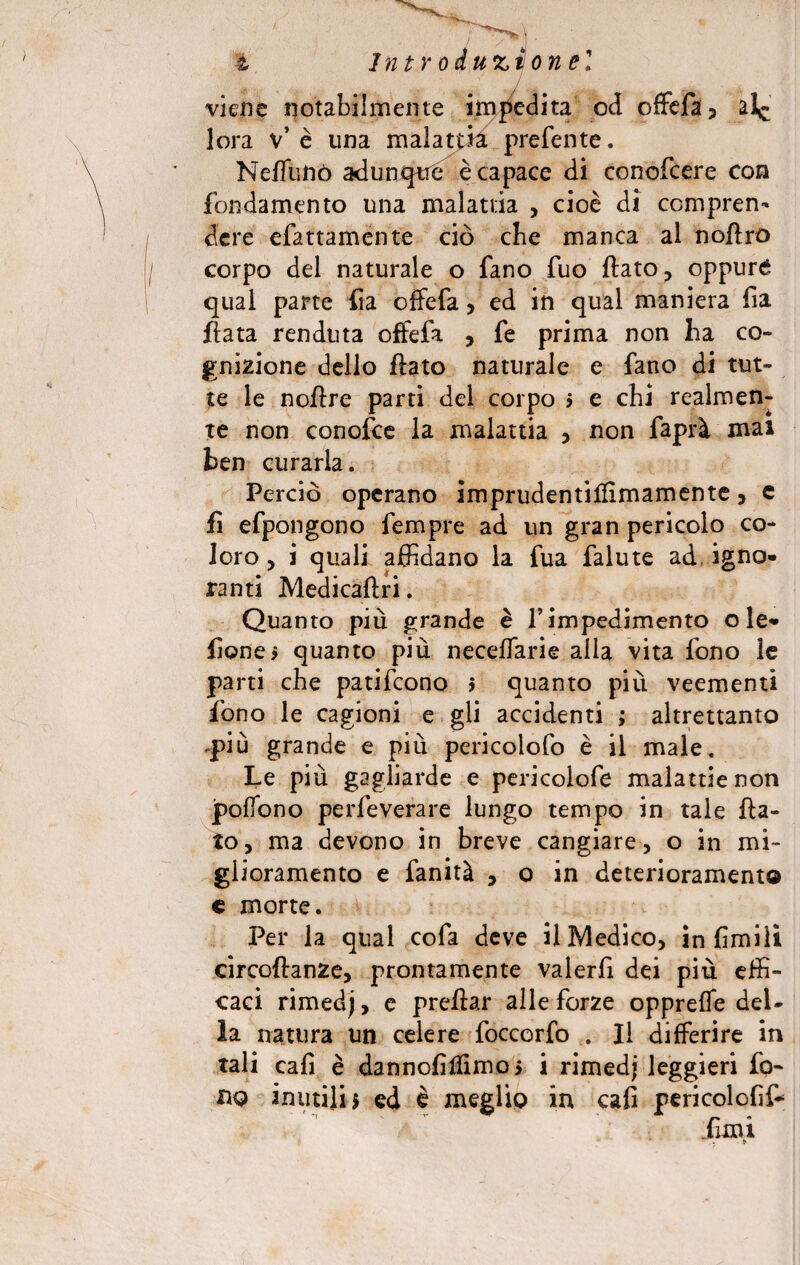 i introducilo nel viene notabilmente impedita od offefa? lora v* è una malattia preferite. Neffunò adunqtre è capace di conofcere con fondamento una malattia , cioè di compren¬ dere efattamente ciò cbe manca al noftro corpo del naturale o fano fuo flato, oppuré qual parte fia offefa, ed in qual maniera fia fiata fenduta offefa , fe prima non ha co¬ gnizione dello flato naturale e fano di tut¬ te le noflre parti del corpo i e chi realmen¬ te non conofce la malattia , non faprà mai ben curarla. Perciò operano imprudentilfimamente, e fi efpongono fempre ad un gran pericolo co¬ loro , i quali affidano la fua falute ad igno¬ ranti Medicaftri. Quanto più grande è f impedimento o le* fionei quanto più neceffarie alla vita fono le parti che patifcono $ quanto più veementi fono le cagioni e gli accidenti ; altrettanto più grande e più pericoiofo è il male. Le più gagliarde e pericoiofe malattie non poffono perfeverare lungo tempo in tale fla¬ to, ma devono in breve cangiare, o in mi¬ glioramento e fanità , o in deterioramento e morte. Per la qual cofa deve il Medico, in fimili circoftanze, prontamente valerfi dei più effi¬ caci rimedj, e preftar alle forze oppreffe del¬ la natura un celere foccorfo . Il differire in tali eafì è dannofilfimoj i rimedi leggieri fo¬ no inutili $ ed è meglio in cali pericolofìf*