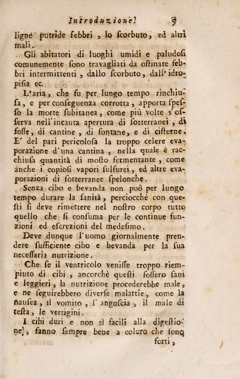 Ugnò putride febbri * io fcorbuto, ed altri mali Gli abitatori di luoghi umidi e pallido!! comunemente fono travagliati da oftinate feb¬ bri intermittenti , dallo fcorbuto, dall’idro¬ pica ec. L'aria, che fu per lungo tempo rinchiu- fa, e per confeguenza corrotta, apporta fpef- fo la morte fubitanea, come più volte s’of- ferva nell’incauta apertura di fotterranei , di folle, di cantine , di fontane, e di ciflerne. E' del pari pericolofa la troppo celere eva¬ porazione d’una cantina , nella quale è rac- chiufa quantità di mollo fermentante , come anche i copioli vapori fulfurei, ed altre eva¬ porazioni di fotterranee fpelonche. Senza cibo e bevanda non può per lungo tempo durare la fanità, perciocché con que¬ lli fi deve rimettere nel noftro corpo tutto quello che fi confuma per le continue fun¬ zioni ed efcrczioni del medefimo. Deve dunque duomo giornalmente pren¬ dere fufficiente cibo e bevanda per la fua neceffaria nutrizione. Che fe il ventricolo vernile troppo riem¬ piuto di cibi , ancorché quelli fodero fani e leggieri , la nutrizione procederebbe male 5 e ne leguirebbero diverfe malattie, come la fiati fe a , il vomito , f angofcia * il male di Cella , le vertigini. I cibi duri e non sì facili alla digeftio- ne], fanno Tempre bene a coloro che lonq forti