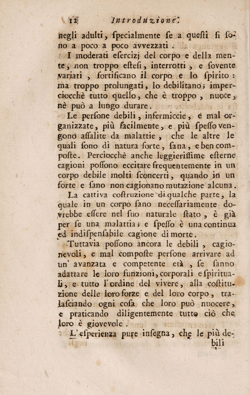 negli adulti, fpeciaimente fe a quefti fi fo* no a poco a poco avvezzati . I moderati efercizj dei corpo e della men¬ te, non troppo eftefi, interrotti , e fovente variati , fortificano il corpo e lo fpirito : ma troppo prolungati, lo debilitano? imper¬ ciocché tutto quello, che è troppo , nuoce, nè può a lungo durare. Le perfone debili, infermicele, è mal or¬ ganizzate, più facilmente, e più fpeffoven¬ gono affalite da malattie , che le altre le quali fono di natura forte, fana, ebencom- pofte. Perciocché anche leggieriflime efterne cagioni poffono eccitare frequentemente in un corpo debile molti fcqncerti, quando jri un. forte e fano non cagionano mutazione alcuna. La cattiva coftruzionefiiqualche parte, la quale in un corpo fano neceffariamente do¬ vrebbe edere nel fuo naturale fiato , è già per fe una malattia ? e fpeffo è una continua ed indifpenfabile cagione di morte» Tuttavia poffono ancora le debili , cagio¬ nevoli , e mal compofte perfone arrivare ad un’ avanzata e competente età , fe fanno adattare le loro funzioni,corporali efpiritua- li, e tutto f ordine del vivere, alla coftitu- zione delle loro forze e del loro corpo, tra- lafciando ogni cofa che loro può nuocere > e praticando diligentemente tutto ciò che loro è giovevole . L’efperienza pure infegna, che le più de¬ bili