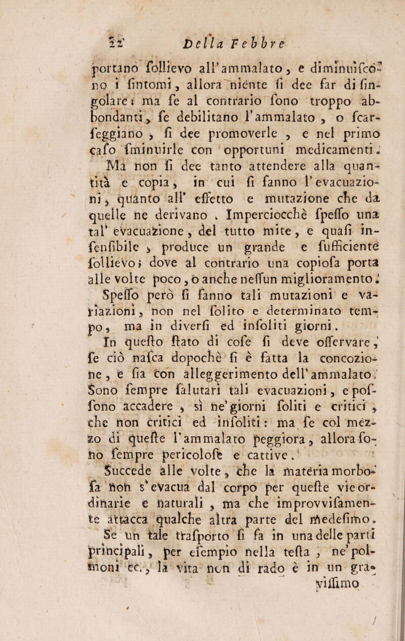 2 2’ D ella F ebbr e portano follievo alfammalato, e dimintnfcó- no i fintomi, allora niènte fi dee far di rin¬ goiare t ma fe al contrario fono troppo ab¬ bondanti, fe debilitano f ammalato , o fcar- feggìano , fi dee promoverle , e nel primo calo fininnirle con opportuni medicamenti. Ma tion fi dee tanto attendere alla quan¬ tità e copia, in cui fi fanno 1* evacuazio¬ ni * quanto all* effetto e mutazione che da quelle ne derivano . Imperciocché fpeffo una tal’ evacuazione , del tutto mite, e quafi in- fenfibile * produce un grande e fuffìciente foUieVo? dove al contrario una copiofa porta alle volte poco, ò anche neffun miglioramento J Spetto però fi fanno tali mutazioni e va¬ riazioni , non nei folito e determinato tem¬ po* ma in diverfi ed infoliti giorni. In quello flato di cofe fi deve oflervare, fe ciò naica dopoché fi è fatta la concezio¬ ne , e fia con alleggerimento deli’ammalato,' Sono Tempre Falutari tali evacuazioni, e pof- fiono accadere , sì ne’giorni foliti e critici , che non critici éd infoliti : ma Fe col mèz¬ zo di quelle l’ammalato peggiora, allorafo- !ìo Tempre pericolofe e cattive. Succede alle Volte, che la matèria morbo- fa noti s’eVacua dal corpo per quelle vie or¬ dinarie e naturali , ma che improvvifamen- te attacca qualche altra parte del rìiedefimo* Se un tale trafporto fi fa in una delle parti principali, per efempio nella tefia , ne’pol¬ moni ec. ? la vita non di rado è in un gra* vittimo le. ■ ■* J