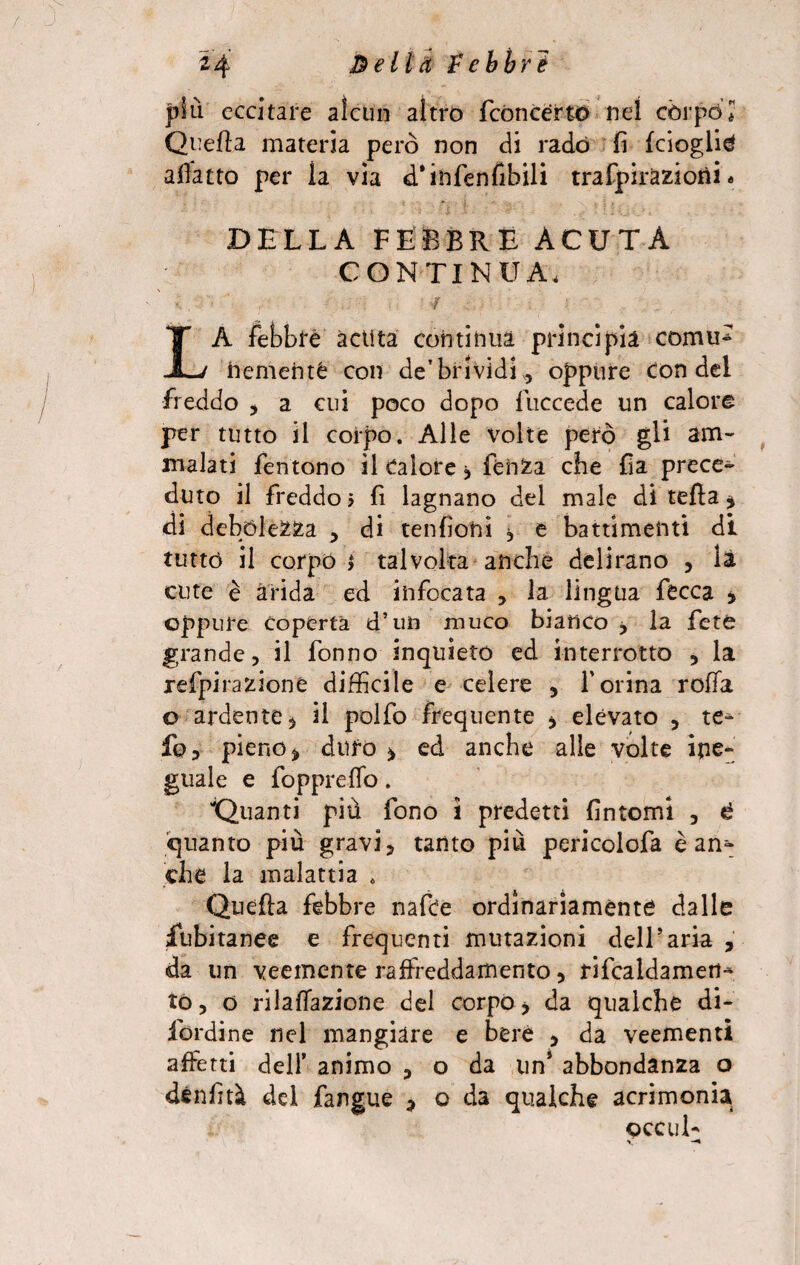 24 & e li d £ ebbri più eccitare alcun altro (concerto nel còrpo * Quella materia però non di rado fi (doglia affatto per ìa via d’infenfibili trafpiraziorti. D ELLA FEBBRE ACUTA CONTINUA, ' - ... -ì .. £ • LA febbre àctìta continua principia comid fremente con de’brividi,, oppure con del freddo , a cui poco dopo fuccede un calore per tutto il corpo. Alle volte però gli am¬ malati fentono il Calore j fehZa che fia prece¬ duto il freddo? fi lagnano del male di tefta * di debolezza , di tenfiohi , e battimenti di tutto il corpo i talvolta anche delirano , là cute è àrida ed infocata , la lìngua fecca , oppure coperta d’un muco bianco , la feto grande, il fonno inquieto ed interrotto , la refpirazioné difficile e celere , l’orina rolla o ardente * il polfo frequente , elevato , te* fo, pieno % duro > ed anche alle volte ine¬ guale e foppreflo. Quanti più fono ì predetti fintomi , £ quanto più gravi, tanto più pericolofa è an¬ che la malattia * Quella febbre nafte ordinariamente dalle fubitanee e frequenti mutazioni dell'aria , da un veemente raffreddamento, rifcaldamett* to, o rilafìazione del corpo> da qualche di* Bordine nel mangiare e bere , da veementi affetti dell’ animo , o da un* abbondanza o dènfità del fangue , o da qualche acrimonia occul-