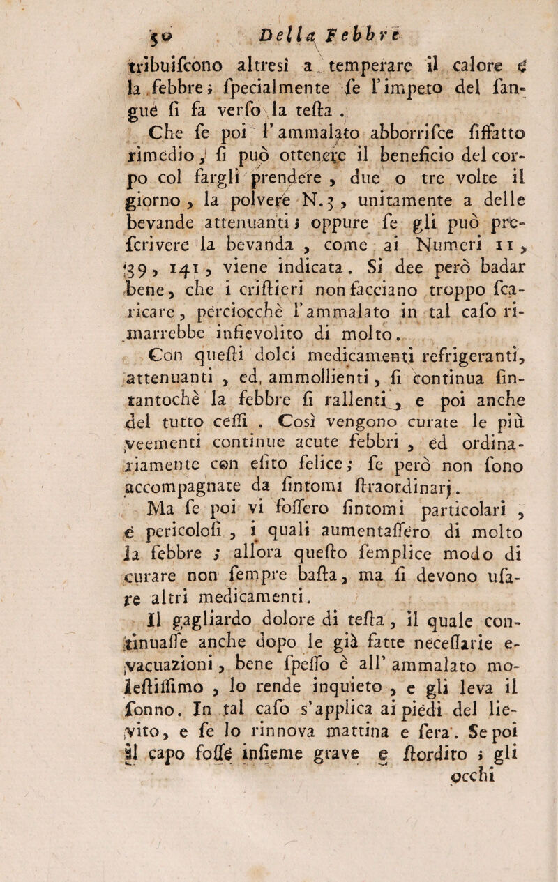 tribuifcono altresi a temperare 11 calore £ la febbre» fpecialmente fe Yimpeto del fan- gilè fi fa verfo la tefta . Che fe poi f ammalato abborrifce fiffatto rimedio, fi può ottenere il beneficio del cor¬ po col fargli prendere , due o tre volte il giorno, la polvere N.5, unitamente a delle bevande attenuanti j oppure fe gli può pre- fcrivere la bevanda , come ai Numeri n, 39, 141 , viene indicata. Si dee però badar bene, che i criHieri non facciano troppo fca- ricare, perciocché f ammalato in tal cafo ri¬ marrebbe infievolito di molto. Con quelli dolci medicamenti refrigeranti, attenuanti , ed, ammollienti, fi Continua fin¬ tantoché la febbre fi rallenti 0 e poi anche del tutto ceffi . Così vengono curate le più yeementi continue acute febbri , ed ordina¬ riamente con dito felice; fe però non fono accompagnate da fintomi llraordinarj. Ma fe poi vi fodero fintomi particolari , e pericolo!! , i quali aumentalfero di molto la febbre ; allora quello femplice modo di curare non fempre balla, ma fi devono uba¬ re altri medicamenti. Il gagliardo dolore di tella, il quale con¬ tinuane anche dopo le già fatte necellarie e- iVacuazioni, bene fpelfo è all’ ammalato mo- lellilfimo , lo rende inquieto , c gli leva il fonno. In tal cafo s’applica ai piedi del lie¬ vito, e fe Io rinnova mattina e fera . Se poi