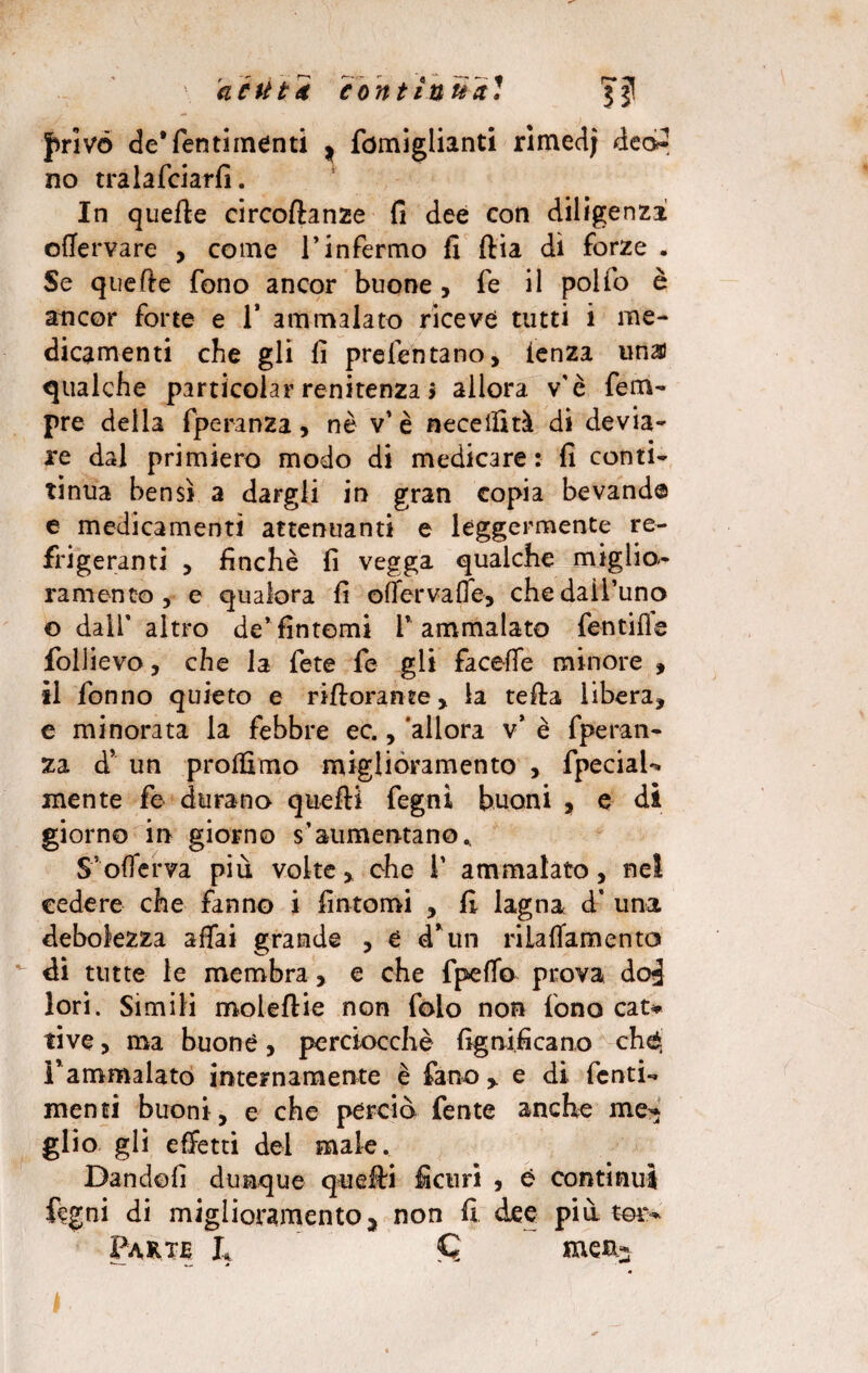 frìvó de’fentimenti ^ fomiglianti rimedi deo2 no tralafciarfi. In quelle circoftanze fi dee con diligenza ofiervare , come l’infermo fi ftia dì forze . Se quelle fono ancor buone , fe il polio è ancor forte e 1* ammalato riceve tutti i me¬ dicamenti che gli fi profeto ta no» ienza linai qualche particolar renitenza > allora v'è Tem¬ pre della fperanza, nè v’ è necellità di devia¬ re dal primiero modo di medicare: fi conti- tinua bensì a dargli in gran copia bevande e medicamenti attenuanti e leggermente re¬ frigeranti , finché fi vegga qualche miglio¬ ramento, e qualora fi offervaffe, che dall’uno ©dall'altro de’fintemi l’ammalato fentifie follievo, che la fete fe gli faceffe minore , il fonno quieto e rifiorante, la tella libera, e minorata la febbre ec., 'allora v* è fperan¬ za d’ un prolfimo miglioramento , fpeciaU mente fe durano quelli fegni buoni , e di giorno in giorno s’aumentano^ S5 offe r va più volte, che 1’ ammalato, nel cedere che fanno i fintomi , fi lagna d* una debolezza affai grande , è d* un riiaffamento di tutte le membra, e che fpeffo prova dod lori. Simili moleflie non folo non fono cat* live, ma buone, perciocché lignificano chò l'ammalato internamente è fano > e di fenti- menti buoni, e che perciò fente anche me’* glio gli effetti del male. Dandoli dunque quelli fi cu ri , è continui fegni di miglioramento j non fi dee più ter- Parte L me%