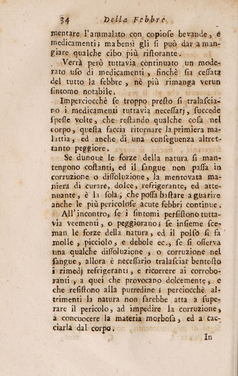 mentare Taramalato con copiofe bevande* é medicamenti; ma bensì gli fi può dar a man- giare qualche cibo più rifiorante. Verrà però tuttavìa continuato un mode- i*ato ufo di medicamenti * finché fia ceffata del tutto la febbre * nè più rimanga verun fintomo notabile. Imperciocché fe troppo pretto fi tralascia* no i medicamenti tuttavia neceffarj, fuccede Ipefle volte 5 che reflando qualche cofa nel corpo , quefta faccia ritornare la primiera ma¬ lattia * ed anche di una confeguenza altret¬ tanto peggiore. Se dunque le forze della natura fi man¬ tengono collanti* ed il fangue non palla in corruzione o diffoluzione * la mentovata ma¬ niera di curare, dolce* refrigerante* ed atte¬ nuante* è la fola* che poffa ballare a guarire anche le più pericolofe acute febbri continue. All* incontro* fe i fintomi perfillonò tutta¬ via Veementi, o peggiorano; fe infieme fre¬ mati le forze della natura, ed il polfó fi fa molle * picciolo* e debole ec.* fe fi oflerva ima qualche difoluzione * o corruzione nel fangue * allora è necelfario tralafciar bentoflo i rimedj refrigeranti, e ricorrere ai corrobo¬ ranti * a quei che provocano dolcemente* e che refilìono alla putredine ; perciocché al¬ trimenti la natura non farebbe atta a fupe- rare il pericolo* ad impedire la corruzione * a con cuocere la materia morbofa * ed a cac¬ ciarla dal corpo „ In
