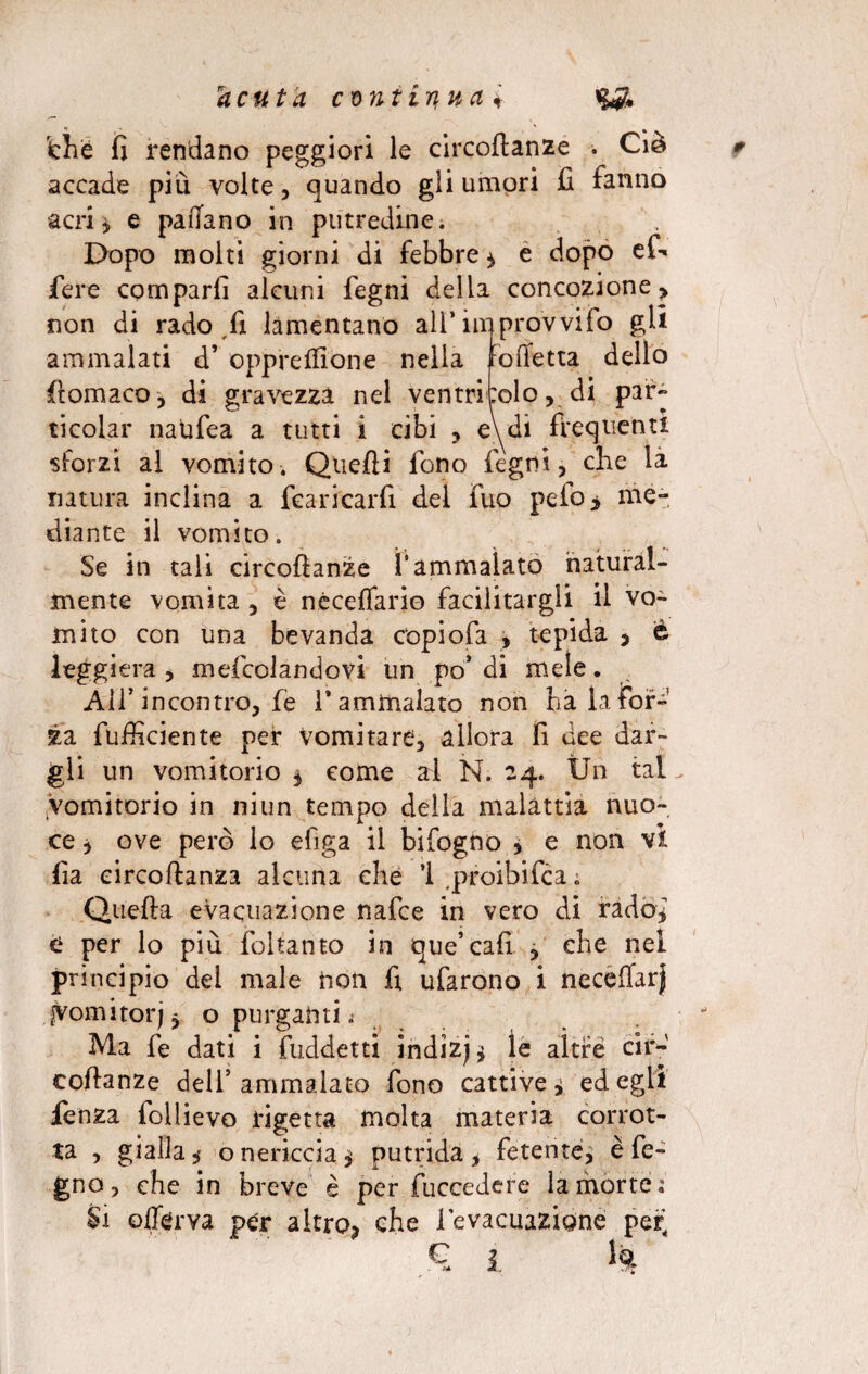 dhé fi rendano peggiori le circoftanze . Ciò accade piu volte, quando gli umori fi fanno acri* e padano in putredine. Dopo molti giorni di febbre * e dopo ef* fiere comparii alcuni fegni della concozione* non di rado ,fi lamentano all* improvvido gli ammalati d* opprelfione nella taffettà dello (tamaro-, di gravezza nel ventricolo, di par» ticolar naufea a tutti Ì cibi , eydi frequenti sforzi al vomito. Quelli fono fegni, che la natura inclina a {caricarli del fuo pefo> me¬ diante il vomito. Se in tali circofianze fi ammalato natural¬ mente vomita , è néceffario facilitargli il vo¬ mito con una bevanda copiofa , tepida > e leggiera , meicolandovi un po’ di mele. All’incontro, fe T ammalato non ha la for¬ za fufficiente per vomitare, allora fi dee dar¬ gli un vomitorio , come ai N. 24. Un tal vomitorio in niun tempo della malattia nuo¬ ce } ove però lo efiga il bifogno , e non vi fia circoftanza alcuna che 1 proibifca; Quella evacuazione nafce in vero di rado,7 e per lo più foltanto in que’cali , che nel principio del male non fi ufarono i neceffar) jyomitorjj o purgatiti t Ma fe dati i fuddetti indizi le altre cir- collanze dell5 ammalato fono cattive * ed egli fenza follievo rigetta molta materia corrot¬ ta , gialla 5 o nericcia $ putrida* fetente, è fe- gno, che in breve è per fuccedere la morrei Si olferva per altro, che l'evacuazione per^ €, 1 h