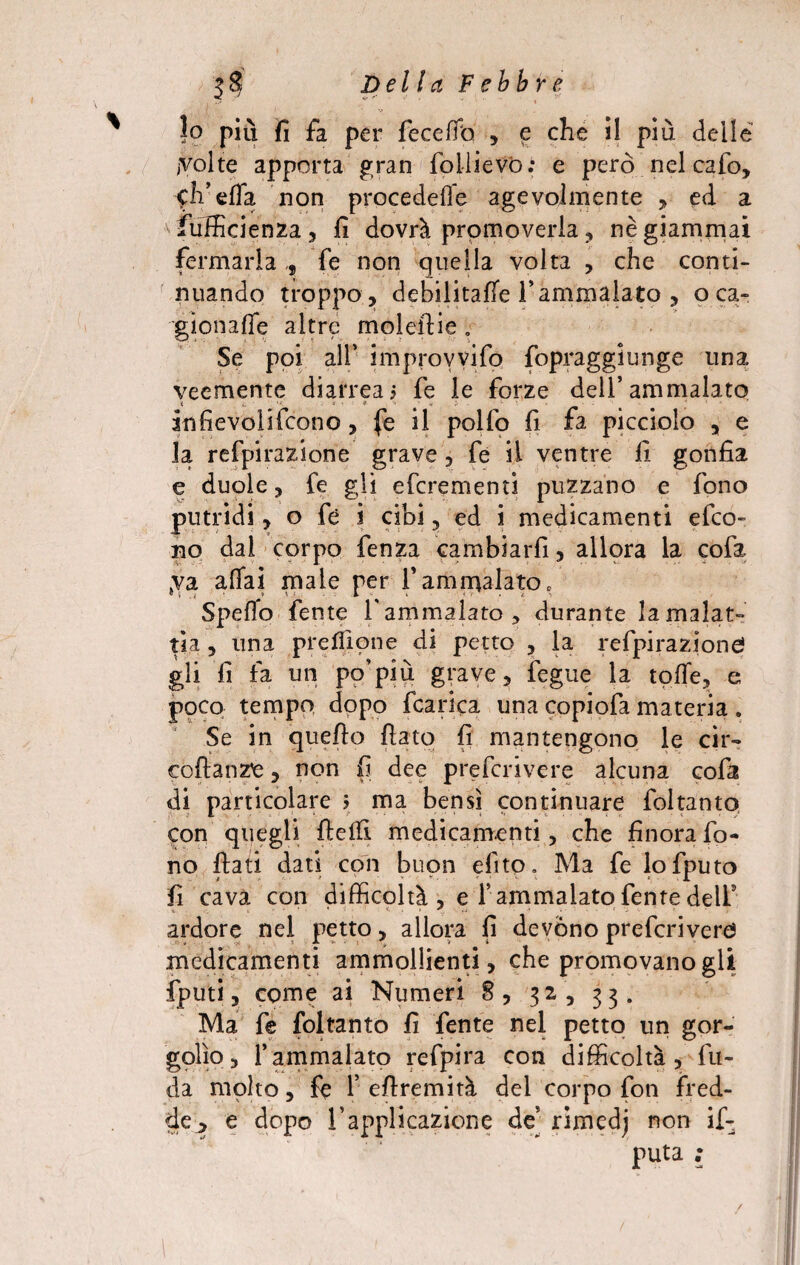 ?o più fi fa per feceffo , e che il pìu delle jVolte apporta gran foilievo; e però nel cafo, <:h’effa non procedeffe agevolmente , ed a * fufficienza , fi dovrà promoverla , nè giammai fermarla fe non quella volta , che conti¬ nuando troppo , debilitale 1’ ammalato , o ca¬ gionane altre molefiie . Se poi all* improvyifq fopraggiunge una veemente diarrea5 fe le forze dell’ammalato àtifievolifcono, fe il polfo fi fa picciolo , e la refpirazione grave, fe il ventre fi gonfia e duole, fe gli eferementi puzzano e fono putridi, o fé i cibi, ed i medicamenti efeo- no dal corpo fenza cambiarli, allora la cofa jVa affai male per 1* ammalato 0 Spello fente l'ammalato, durante la malat¬ tia , una prcfilone di petto , la refpirazione! gli fi fa un po’più grave, fegue la tqffe, e poco tempo dopo fcarìca una copiofa materia . Se in quello fiato fi mantengono le cir- coftanz'e, non fi dee preferivere alcuna cofa di particolare j ma bensì continuare foltanto, con quegli fiefiì medicamenti, che finora fo¬ no fiati dati con buon dito. Ma fe lofputo fi cava con difficoltà , e l’ammalato fenre dell5 ardore nel petto, allora fi devono preferivere! medicamenti ammollienti, che promovanogli fputi, come ai Numeri 8, 31, 33. Ma fe foltanto fi fente nei petto un gor- golìo, l’ammalato refpira con difficoltà. In¬ da molto, fe 1’ efiremità del corpo fon fred¬ de ^ e dopo l’applicazione de’ rimedj non if- puta ;