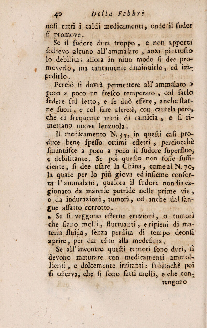 nofi tutti i caldi medicamenti > onde il fudof fi promove* Se il fudore dura troppo , e non apporta follievo alcuno all’ammalato > anzi piuttoflo lo debilita» allora in niun modo fi dee prò* moverlo, ma cautamente diminuirlo, ed inw fedirlo. Perciò fi dovrà permettere all* ammalato a poco a poco un frefco temperato , col farlo federe fui letto, e fe duo edere, anche {far¬ ne fuori, e col fare altresì, con cautela però, che di frequente muti di camicia , e fi ri¬ mettano nuove lenzuola. Il medicamento N. 35, in quelli cafi pro¬ duce bene fpeffo ottimi effetti , perciocché fminuifee a poco a poco il fudore fupérfluo, e debilitante. Se poi quello non fofTè fuffi- ciente, fi dee ufare la China , come al N. 70, la quale per lo più giova edinfìeme confor¬ ta l’ammalato, qualora il fudore non fìa ca¬ gionato da materie putride nelle prime vie, o da iodurazioni > tumori, od anche dal fan- gue affatto corrotto, * Se fi veggono eflerne eruzioni, o tumori che faro molli, fluttuanti, eripieni di ma¬ teria fluida, fenza perdita di tempo deonfi aprire, per dar eflto alla medefima. Se all* incontro quelli tumori fono duri, fi devono maturare con medicamenti ammol¬ lienti, e dolcemente irritanti: fubitochè poi <i offerva, che fi fono fatti molli, e che con¬ tengono