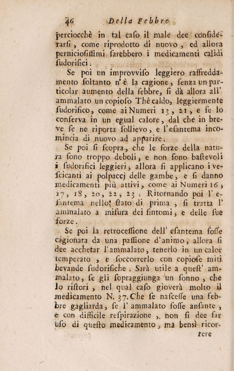 4 6 D e Ila F ebb r e perciocché in tal calo il male dee cònfidé- rartr, come riprodotto di nuovo , ed allora pern i ci ofi filmi farebbero i medicamenti calìdi fudórifìci » Se poi un improvvifo leggiero raffredda¬ mento foltanto n* è la cagione * fenza un par- ticolar aumento della febbre, fi dà allora aìf ammalato un copiofo Thè caldo, leggiermente fudorificò, come ai Numeri 13, 21, e fe lo conferva in un egual calore, dal che in bre¬ ve fe ne riporta follievo, e fefantema inco¬ mincia di nuovo ad apparire. Se poi fi fcopra, che le forze delia natu¬ ra fono troppo deboli , e non fono bafìevoli à fudonfici leggieri 5 allora fi applicano i ve- fcicanti ai polpaccj delle gambe, e fi danno medicamenti piu attivi ;> come ai Numeri i6 * 37, 18, 20, 225 I3 ; Ritornando poi f e- jàntema nello* fiato di prima , fi tratta T ammalato a mifura dei fintomi, e delle fuè forze. Se poi la retrocefiione delf efantema folTe Gigionata da una pafiìone d’animo, allora fi dee acchetar f ammalato, tenerlo in un calor temperato , e foccorrerlo con copiale miti Bevande fudòrifiche . Sarà utile a cnefi’ am¬ malato, fe gii fopraggitinga un tonno , che lo rifiorì , nel cjual cafo gioverà molto il. medicamento N. 37. Che fe nafcelTe una feb¬ bre gagliarda, fe f ammalato folle anfante , t con difficile refpirazione non fi dee far tifo di quello medicamento 3 ma bensì ricor¬ rere