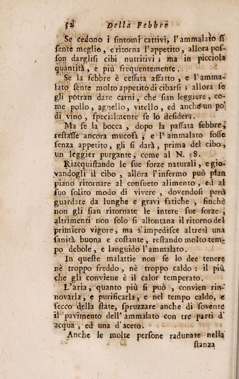 Se cedono i fintomi cattivi* l’ammalato fi fente meglio, eritema l’appetito, allora pof- fon dargli!! cibi nutritivi > ma in picciola quantità, e più frequentemente. Se la febbre è ceffata affatto , e l’amma¬ lato fente molto appetito di cibarli > allora fe gli potran dare carni, che fian leggiere, co¬ me pollo, agnello, vitello, ed anchtfunpo] di vino, fpecialmente fe lo defidera. Ma fe la bocca , dopo la paffata febbre, ireftaffe ancora mucofà , è 1* ammalato foffe fenza appetito, gli fi darà, prima del cibo 3 un leggier purgante, come al N. 58. / Riacquiftando le fue forze naturali, e gio¬ candogli il cibo , allora l’infermo può pian, piano ritornare al confueto alimento , ed al Ilio folito modo di vivere , dovendoli però guardare da lunghe e gravi fatiche , finché non gli fian ritornate le intere fue forze , altrimenti non folo fi allontana il ritorno dei primiero vigore, ma s’impedifce altresì una fan ita buona e collante, reftando molto tem¬ po debole, e languido Vammalato. In quelle malattie non fe lo dee tenere nè troppo freddo , nè troppo caldo : il più che gli conviene è il calor temperato. L’aria, quanto più fi può , convien rin¬ novarla, e purificarla, e nel tempo caldo, è fecco della fiate, fpruzzare anche di fovente il pavimento dell’ ammalato con tre parti d* acqua , ed una d’aceto. Anche le molte perfone radunate nella fianza