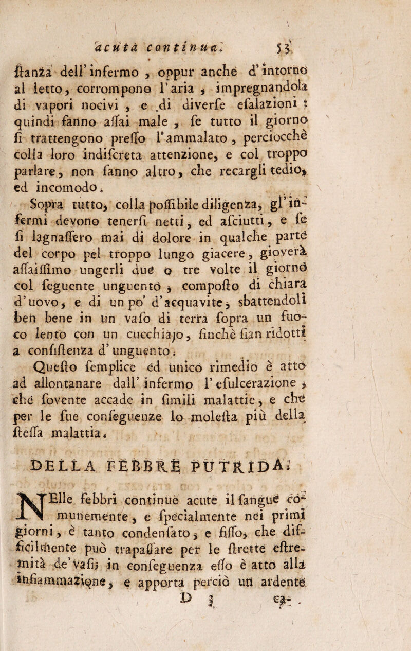 • ' \ fianca dell’infermo , oppur anche d’intorno al ietto, corrompono l’aria , impregnandola di vapori nocivi , e .di diverfe efaiazioni : quindi fanno affai male , fe tutto il giorno fi trattengono preffo Yammalato, perciocché colla loro indiscreta attenzione, e col troppo parlare, non fanno altro, che recargli tedio* ed incomodo. Sopra tutto* colla poflibiìe diligenza, gl’ in¬ fermi devono tenerli netti, ed afeiutti, e fe fi lagnaffero mai di dolore in qualche parte del corpo pel troppo lungo giacere, gioverà affaiflimo ungerli due 0 tre volte il giornó col feguente unguentò * compodo di chiara d’uovo, e di un po’ d’acquavite, sbattendoli ben bene in un vafo di terra fopra un fuo¬ co lento con un cucchiajo, finché fian ridotti a confidenza d’unguento ; Quedo femplice ed unico rimedio è atto ad allontanare dall’ infermo 1’ efulcerazione , che fovente accade in limili malattie, e che per le fue confeguenze lo moleda piu della ftefla malattia* della fèbbre putrida? NElle febbri contìnue acute ilfanguè co¬ munemente , e {penalmente nei primi giorni, è tanto condensato, e fiffo, che dif¬ ficilmente può trapalare per le drette eftre- mita de vali? in confeguenza effo è atto allà infiamma2iqne, e apporta perciò uri ardente